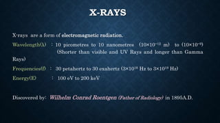 X-RAYS
X-rays are a form of electromagnetic radiation.
Wavelength(λ) : 10 picometres to 10 nanometres (10×10−12 m) to (10×10−9)
(Shorter than visible and UV Rays and longer than Gamma
Rays)
Frequencies(f) : 30 petahertz to 30 exahertz (3×1016 Hz to 3×1019 Hz)
Energy(E) : 100 eV to 200 keV
Discovered by: Wilhelm Conrad Roentgen (Father of Radiology) in 1895A.D.
 