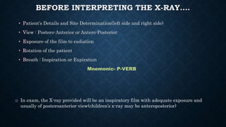 BEFORE INTERPRETING THE X-RAY….
• Patient’s Details and Site Determination(left side and right side)
• View : Postero-Anterior or Antero-Posterior
• Exposure of the film to radiation
• Rotation of the patient
• Breath : Inspiration or Expiration
Mnemonic- P-VERB
o In exam, the X-ray provided will be an inspiratory film with adequate exposure and
usually of posteroanterior view(children’s x-ray may be anteroposterior)
 