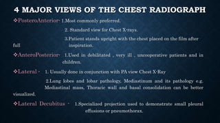 4 MAJOR VIEWS OF THE CHEST RADIOGRAPH
PosteroAnterior- 1.Most commonly preferred.
2. Standard view for Chest X-rays.
3.Patient stands upright with the chest placed on the film after
full inspiration.
AnteroPosterior- 1.Used in debilitated , very ill , uncooperative patients and in
children.
Lateral - 1. Usually done in conjunction with PA view Chest X-Ray
2.Lung lobes and lobar pathology, Mediastinum and its pathology e.g.
Mediastinal mass, Thoracic wall and basal consolidation can be better
visualized.
Lateral Decubitus - 1.Specialized projection used to demonstrate small pleural
effusions or pneumothorax.
 