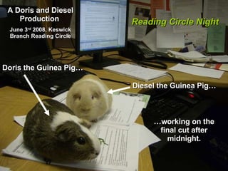 A Doris and Diesel Production  June 3 rd  2008, Keswick Branch Reading Circle Diesel the Guinea Pig…   Doris the Guinea Pig… … working on the final cut after midnight. Reading Circle Night 