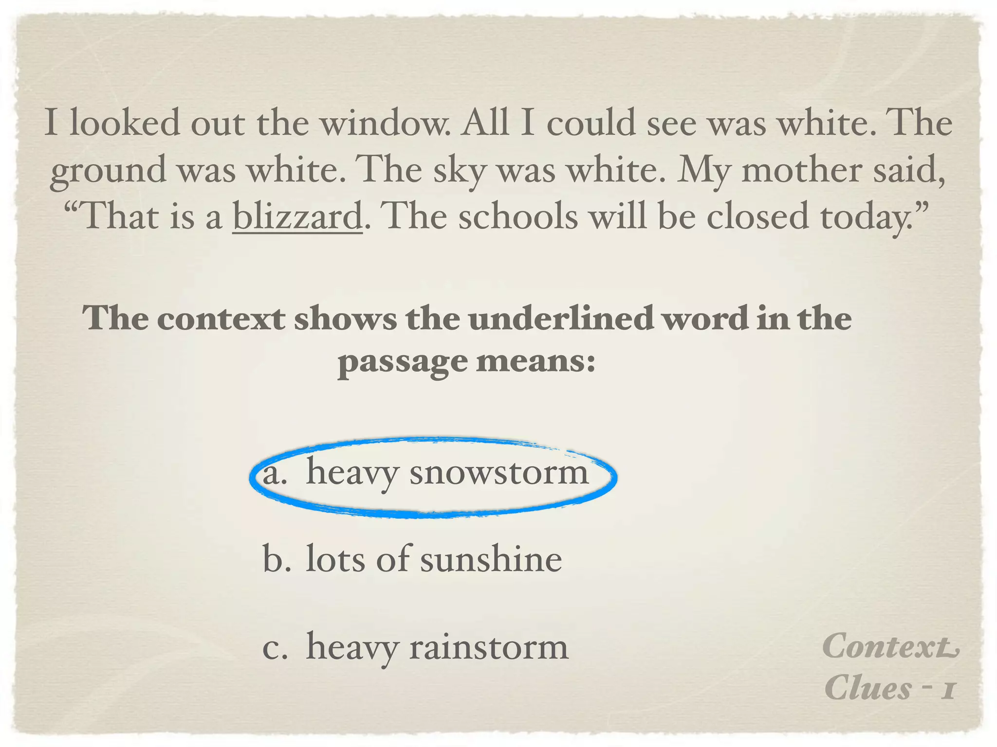 I looked out the window. All I could see was white. The
ground was white. The sky was white. My mother said,
 “That is a blizzard. The schools will be closed today.”

  The context shows the underlined word in the
                passage means:


             a. heavy snowstorm

             b. lots of sunshine

             c. heavy rainstorm                Context
                                               Clues - 1
 
