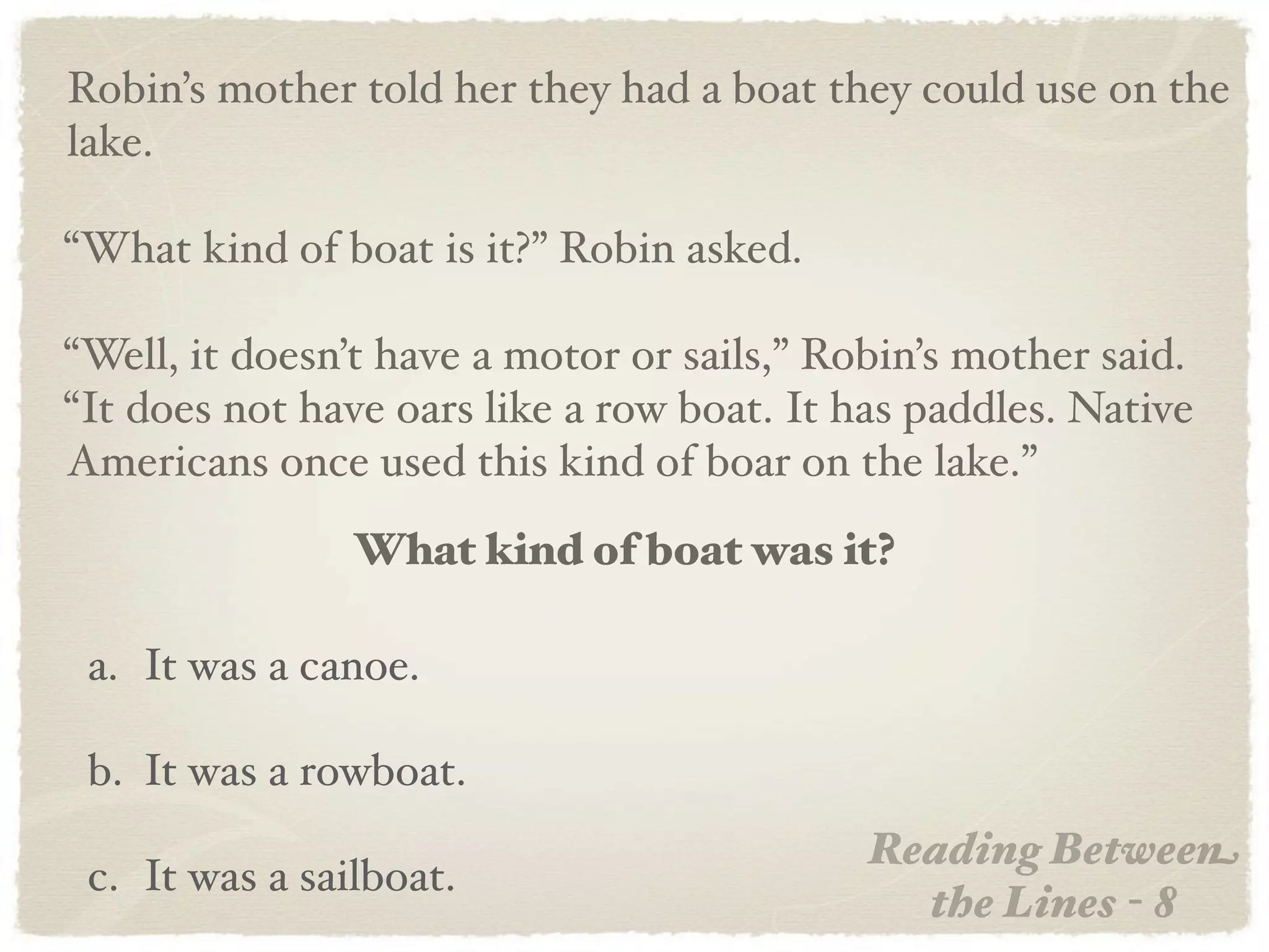 Robin’s mother told her they had a boat they could use on the
lake.

“What kind of boat is it?” Robin asked.

“Well, it doesn’t have a motor or sails,” Robin’s mother said.
“It does not have oars like a row boat. It has paddles. Native
Americans once used this kind of boar on the lake.”
                What kind of boat was it?

 a. It was a canoe.

 b. It was a rowboat.
                                            Reading Between
 c. It was a sailboat.
                                              the Lines - 8
 