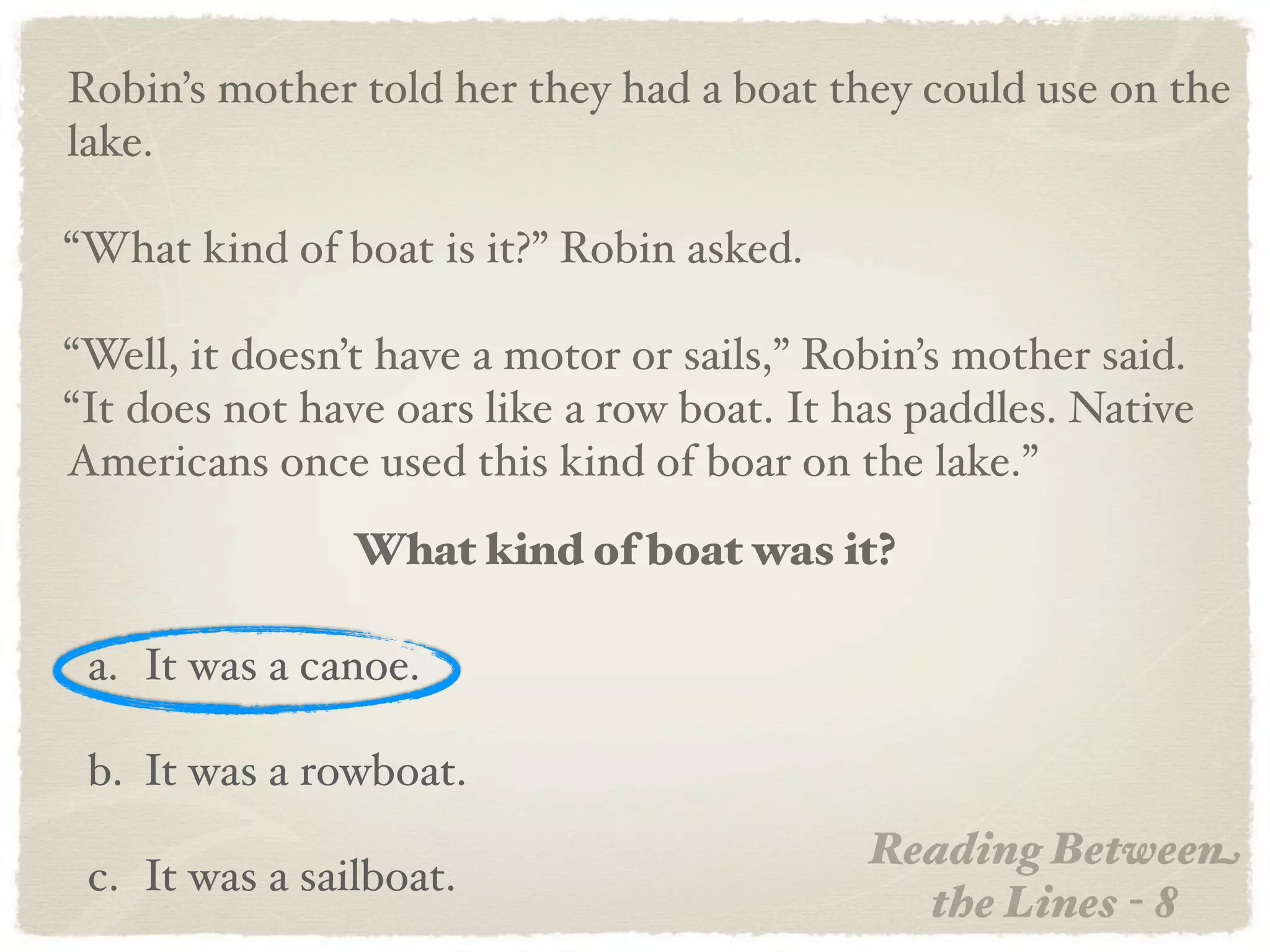 Robin’s mother told her they had a boat they could use on the
lake.

“What kind of boat is it?” Robin asked.

“Well, it doesn’t have a motor or sails,” Robin’s mother said.
“It does not have oars like a row boat. It has paddles. Native
Americans once used this kind of boar on the lake.”
                What kind of boat was it?

 a. It was a canoe.

 b. It was a rowboat.
                                            Reading Between
 c. It was a sailboat.
                                              the Lines - 8
 