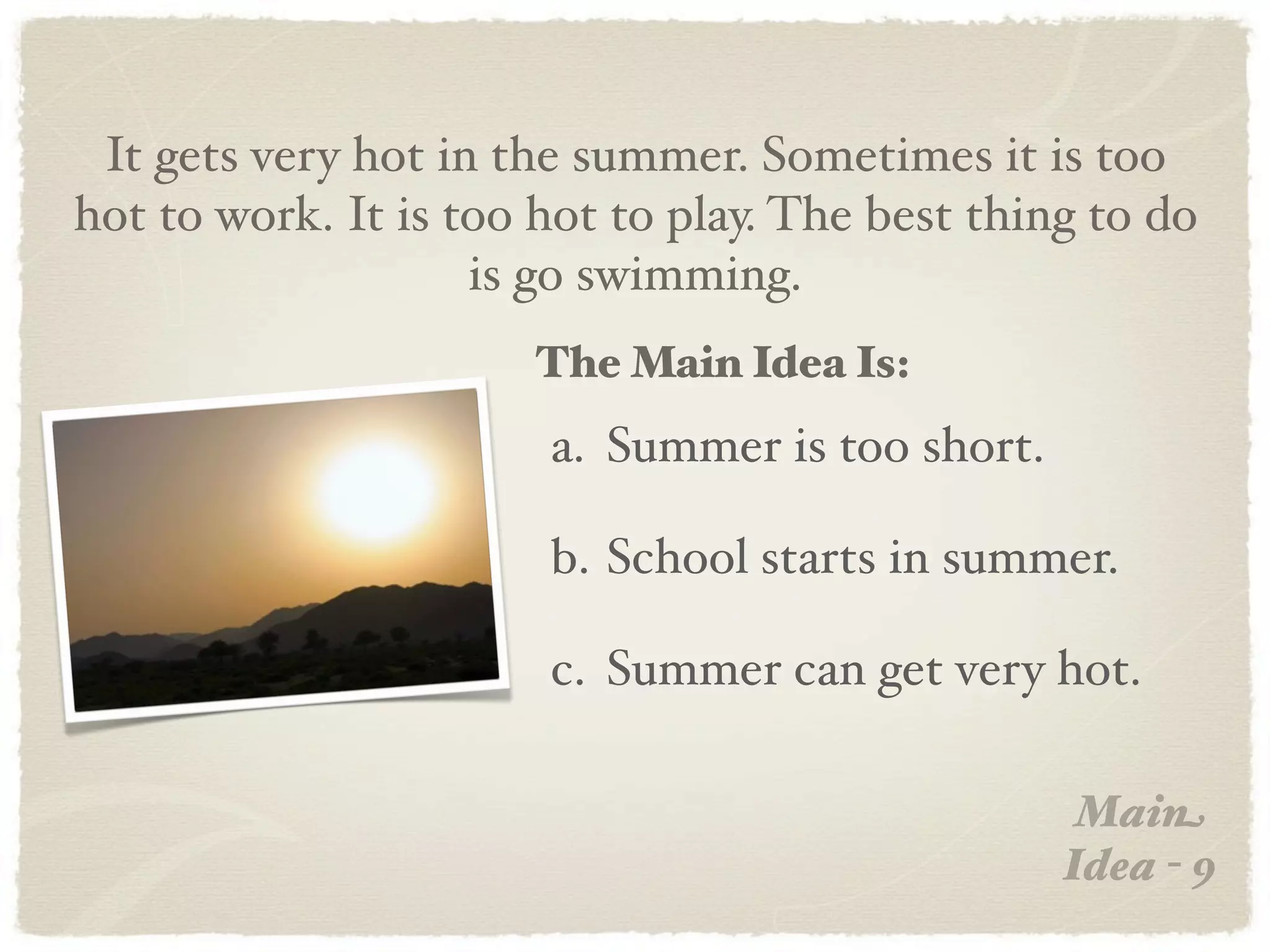 It gets very hot in the summer. Sometimes it is too
hot to work. It is too hot to play. The best thing to do
                    is go swimming.
                      The Main Idea Is:
                       a. Summer is too short.

                       b. School starts in summer.

                       c. Summer can get very hot.

                                                  Main
                                                 Idea - 9
 