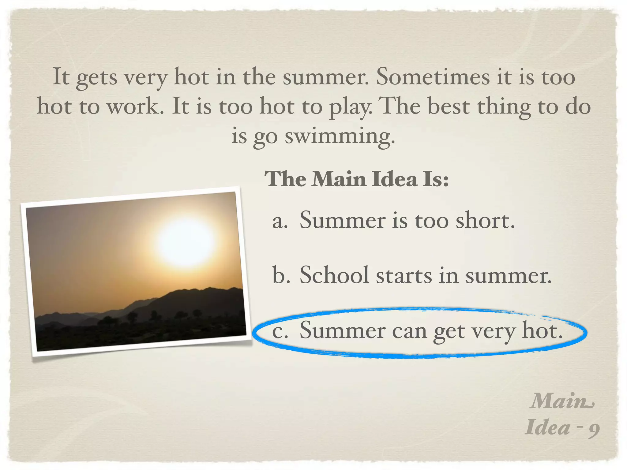 It gets very hot in the summer. Sometimes it is too
hot to work. It is too hot to play. The best thing to do
                    is go swimming.
                      The Main Idea Is:
                       a. Summer is too short.

                       b. School starts in summer.

                       c. Summer can get very hot.

                                                  Main
                                                 Idea - 9
 
