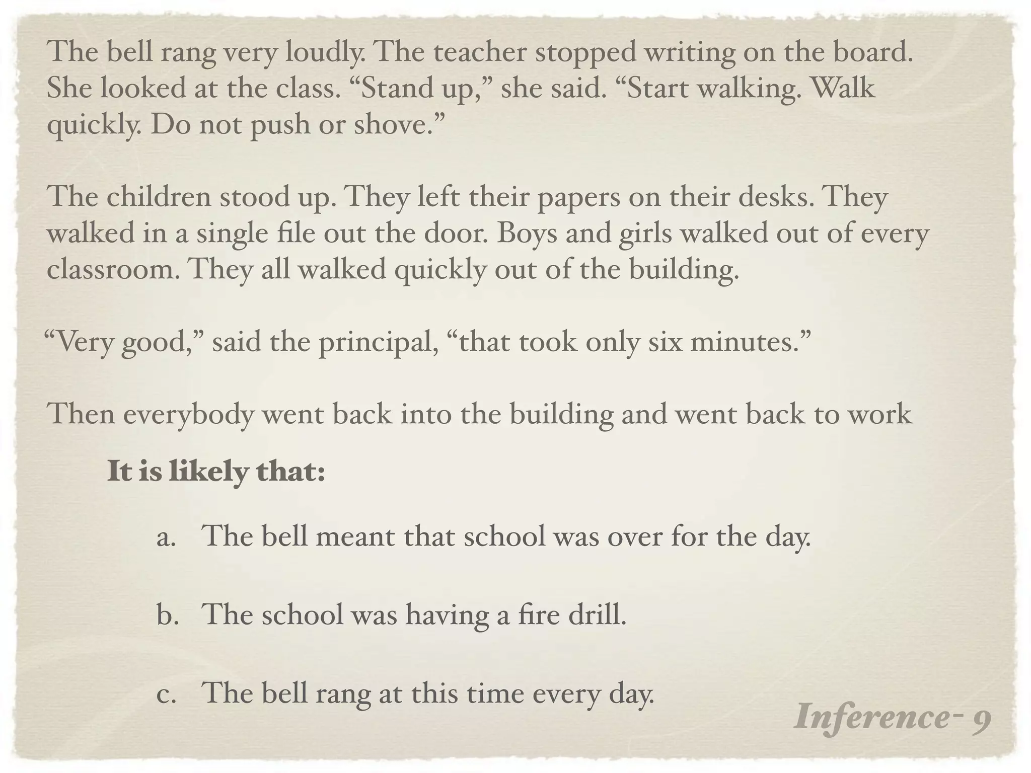 The bell rang very loudly. The teacher stopped writing on the board.
She looked at the class. “Stand up,” she said. “Start walking. Walk
quickly. Do not push or shove.”

The children stood up. They left their papers on their desks. They
walked in a single ﬁle out the door. Boys and girls walked out of every
classroom. They all walked quickly out of the building.

“Very good,” said the principal, “that took only six minutes.”

Then everybody went back into the building and went back to work
     It is likely that:

         a. The bell meant that school was over for the day.

         b. The school was having a ﬁre drill.

         c. The bell rang at this time every day.
                                                            Inference- 9
 