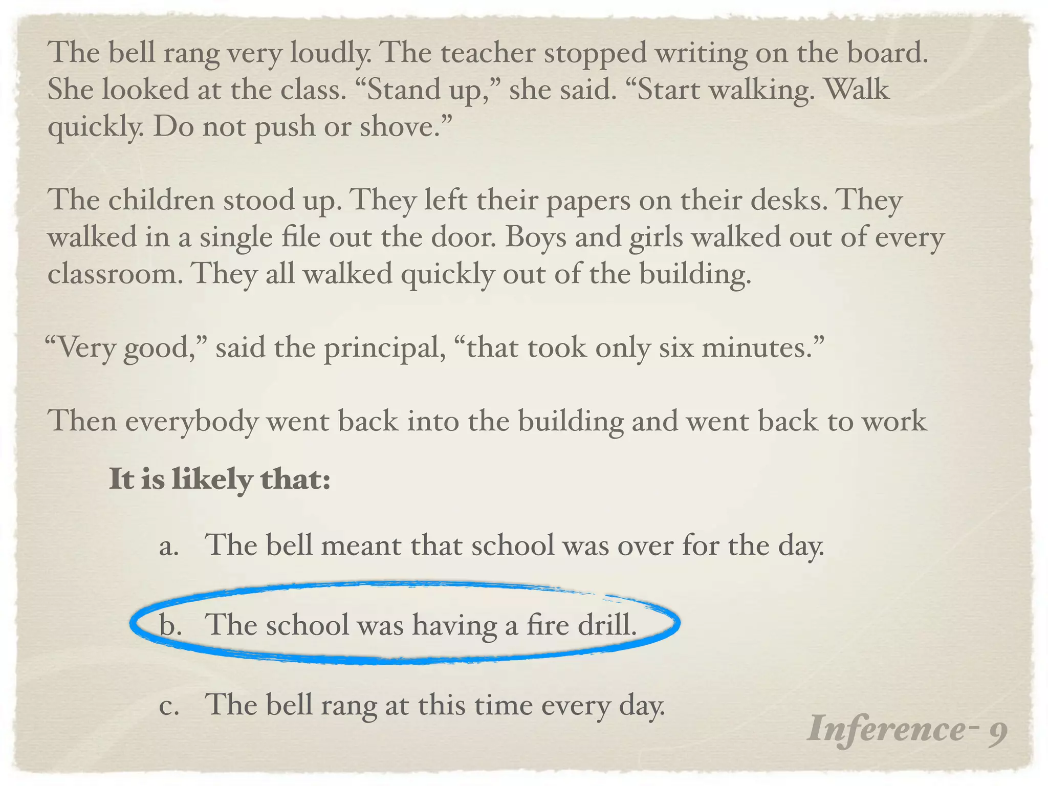 The bell rang very loudly. The teacher stopped writing on the board.
She looked at the class. “Stand up,” she said. “Start walking. Walk
quickly. Do not push or shove.”

The children stood up. They left their papers on their desks. They
walked in a single ﬁle out the door. Boys and girls walked out of every
classroom. They all walked quickly out of the building.

“Very good,” said the principal, “that took only six minutes.”

Then everybody went back into the building and went back to work
     It is likely that:

         a. The bell meant that school was over for the day.

         b. The school was having a ﬁre drill.

         c. The bell rang at this time every day.
                                                            Inference- 9
 