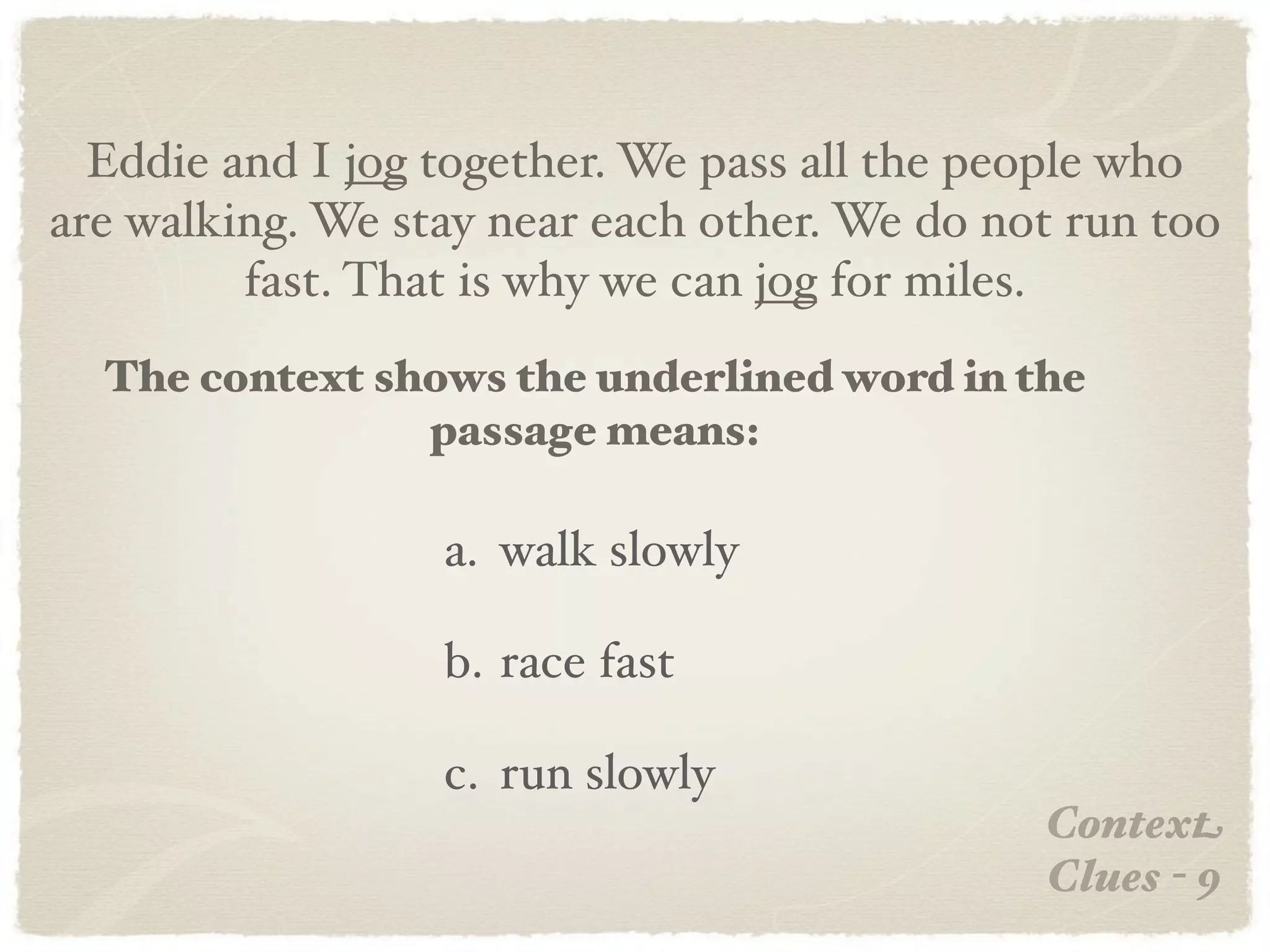 Eddie and I jog together. We pass all the people who
are walking. We stay near each other. We do not run too
         fast. That is why we can jog for miles.
  The context shows the underlined word in the
                passage means:

                  a. walk slowly

                  b. race fast

                  c. run slowly
                                              Context
                                              Clues - 9
 