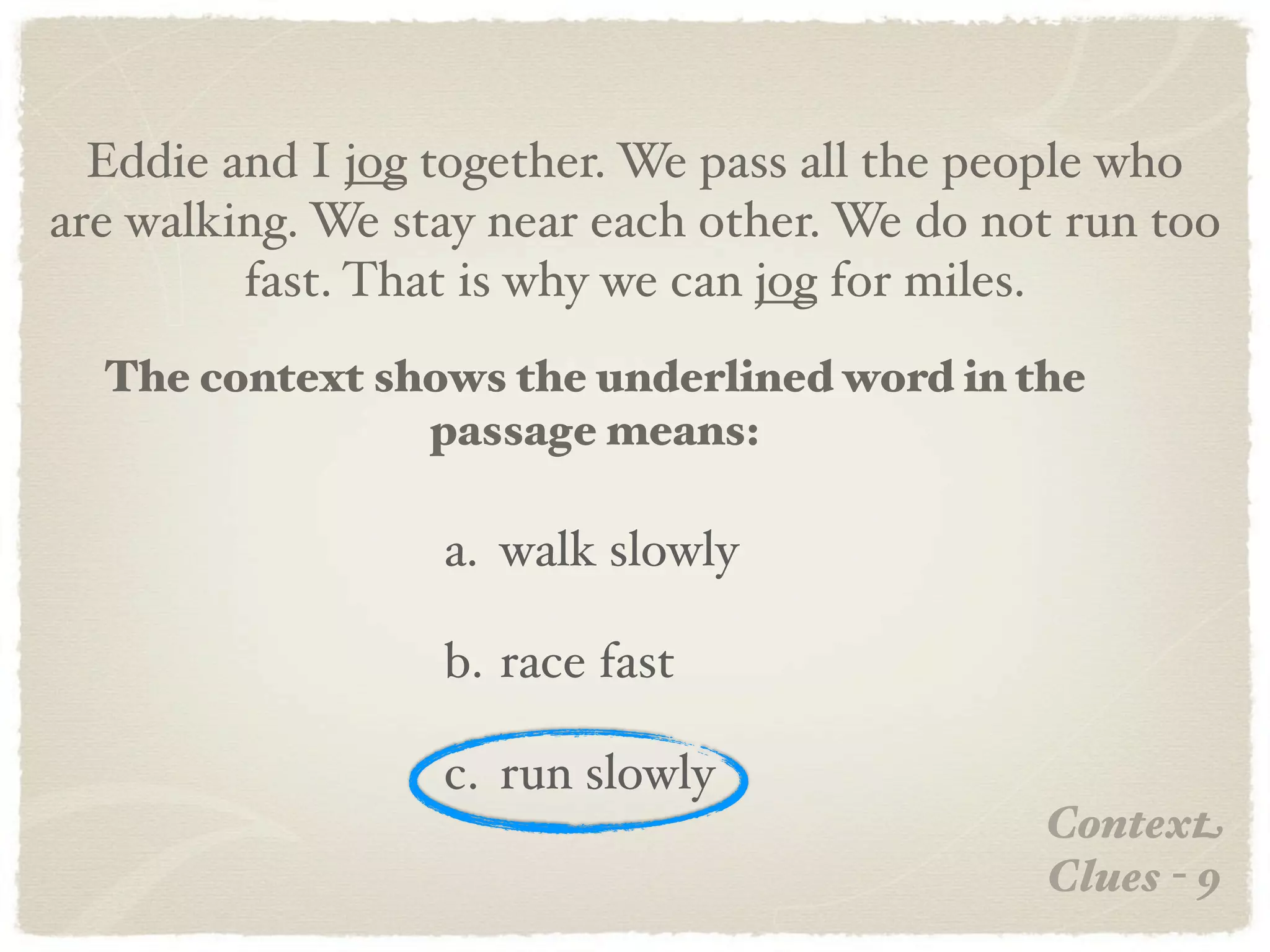 Eddie and I jog together. We pass all the people who
are walking. We stay near each other. We do not run too
         fast. That is why we can jog for miles.
  The context shows the underlined word in the
                passage means:

                  a. walk slowly

                  b. race fast

                  c. run slowly
                                              Context
                                              Clues - 9
 