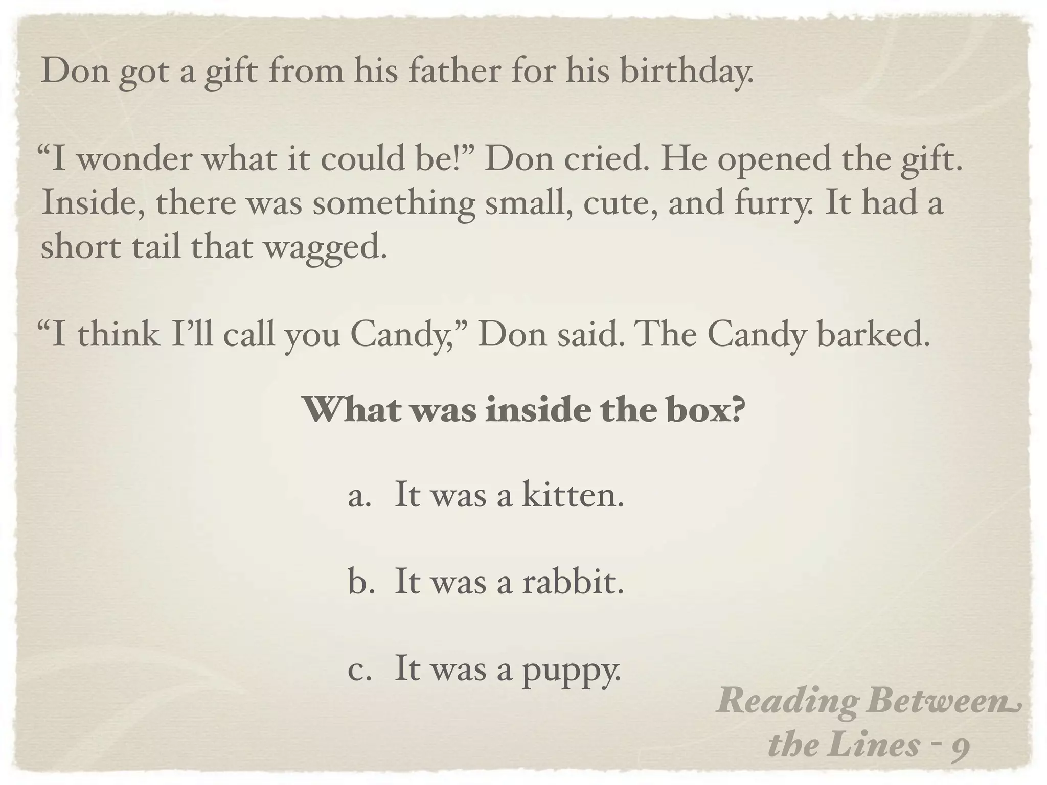 Don got a gift from his father for his birthday.

“I wonder what it could be!” Don cried. He opened the gift.
Inside, there was something small, cute, and furry. It had a
short tail that wagged.

“I think I’ll call you Candy,” Don said. The Candy barked.

                 What was inside the box?

                    a. It was a kitten.

                    b. It was a rabbit.

                    c. It was a puppy.
                                             Reading Between
                                               the Lines - 9
 