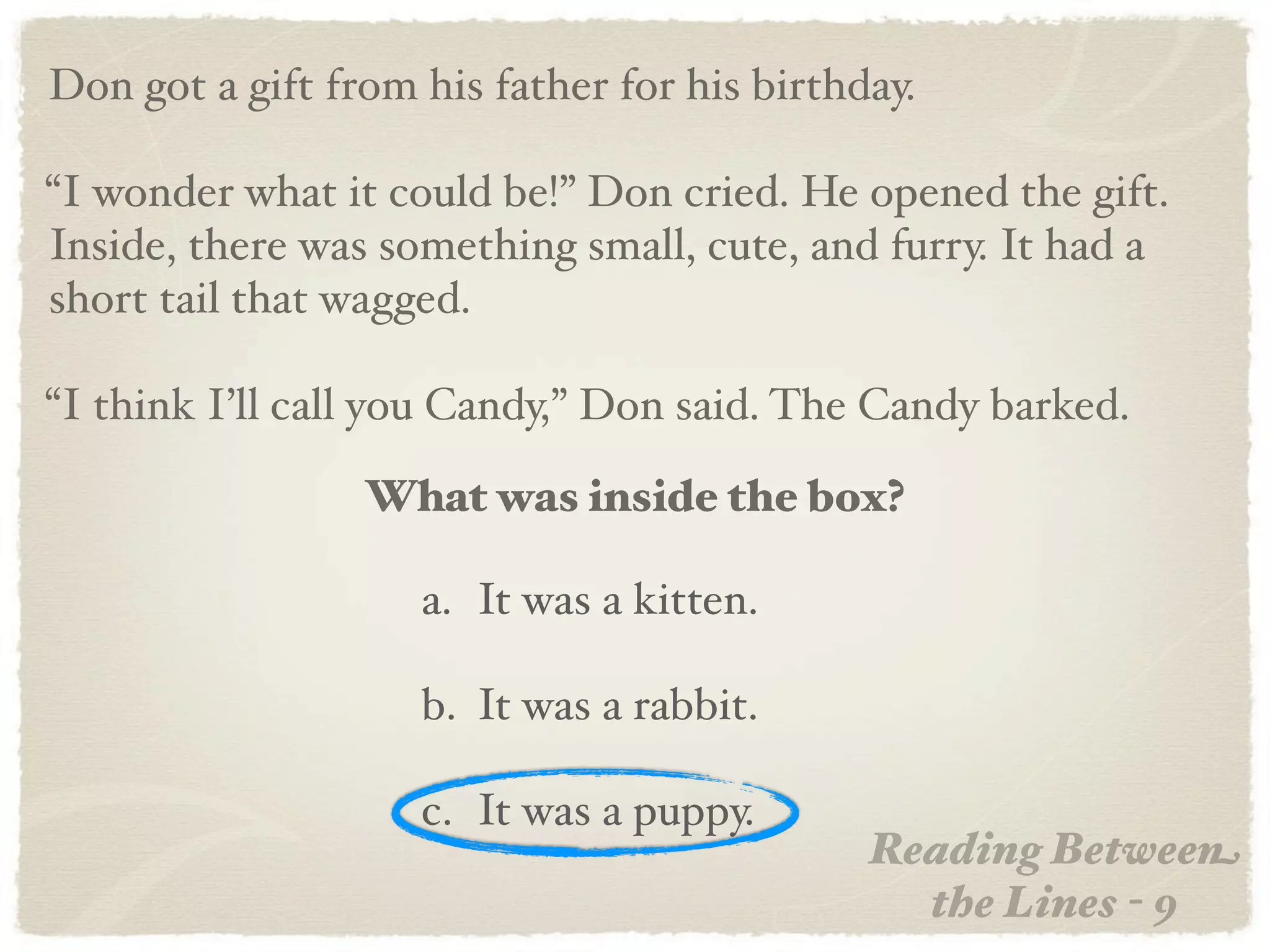 Don got a gift from his father for his birthday.

“I wonder what it could be!” Don cried. He opened the gift.
Inside, there was something small, cute, and furry. It had a
short tail that wagged.

“I think I’ll call you Candy,” Don said. The Candy barked.

                 What was inside the box?

                    a. It was a kitten.

                    b. It was a rabbit.

                    c. It was a puppy.
                                             Reading Between
                                               the Lines - 9
 
