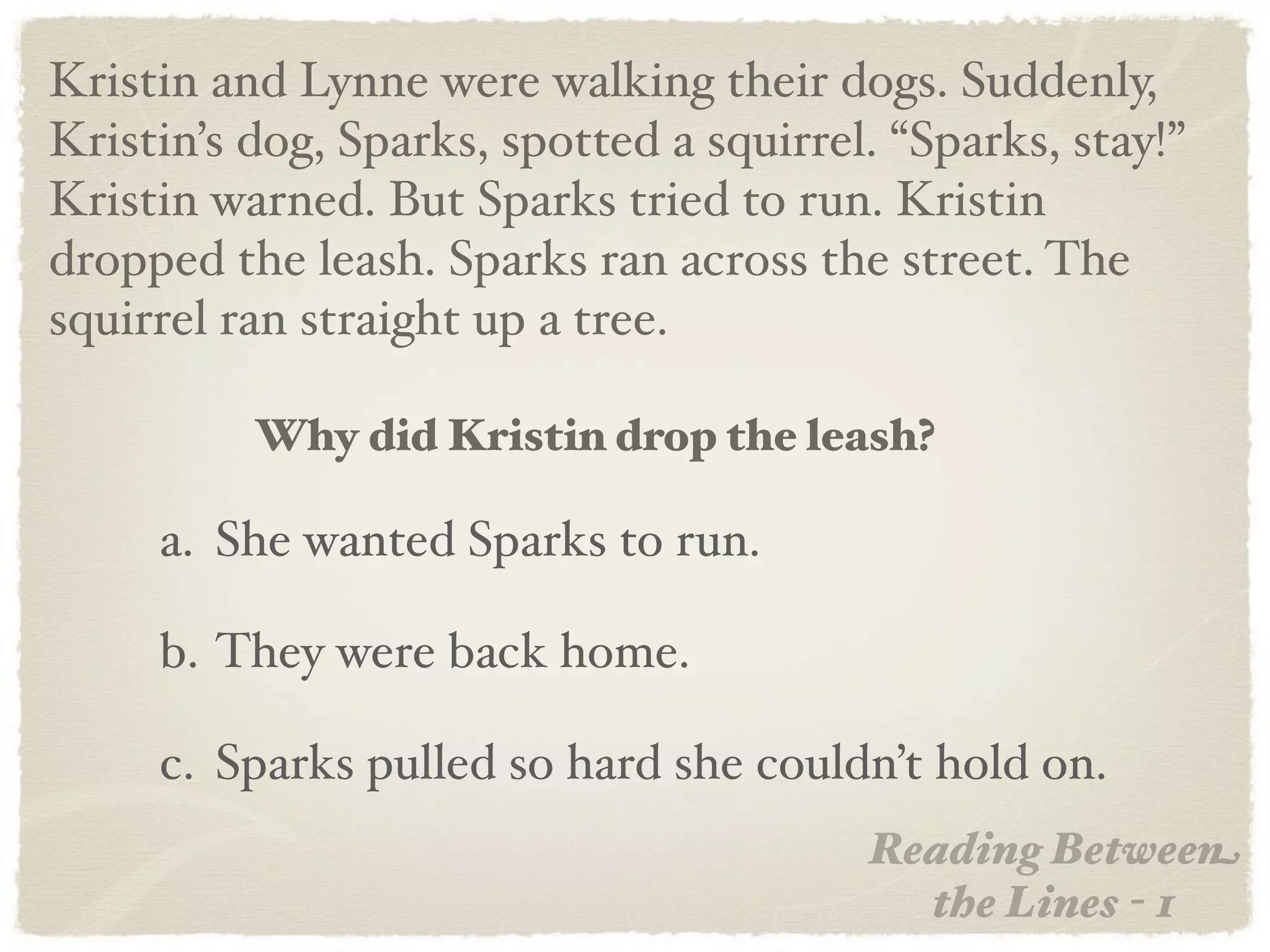 Kristin and Lynne were walking their dogs. Suddenly,
Kristin’s dog, Sparks, spotted a squirrel. “Sparks, stay!”
Kristin warned. But Sparks tried to run. Kristin
dropped the leash. Sparks ran across the street. The
squirrel ran straight up a tree.

          Why did Kristin drop the leash?

     a. She wanted Sparks to run.

     b. They were back home.

     c. Sparks pulled so hard she couldn’t hold on.
                                         Reading Between
                                           the Lines - 1
 