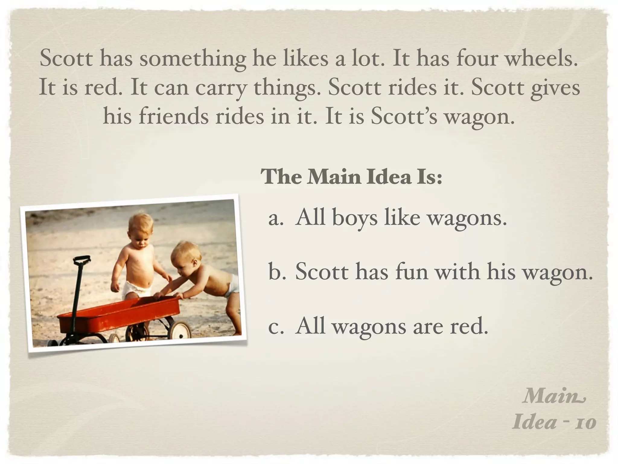 Scott has something he likes a lot. It has four wheels.
It is red. It can carry things. Scott rides it. Scott gives
        his friends rides in it. It is Scott’s wagon.

                        The Main Idea Is:
                         a. All boys like wagons.

                         b. Scott has fun with his wagon.

                         c. All wagons are red.

                                                     Main
                                                    Idea - 10
 