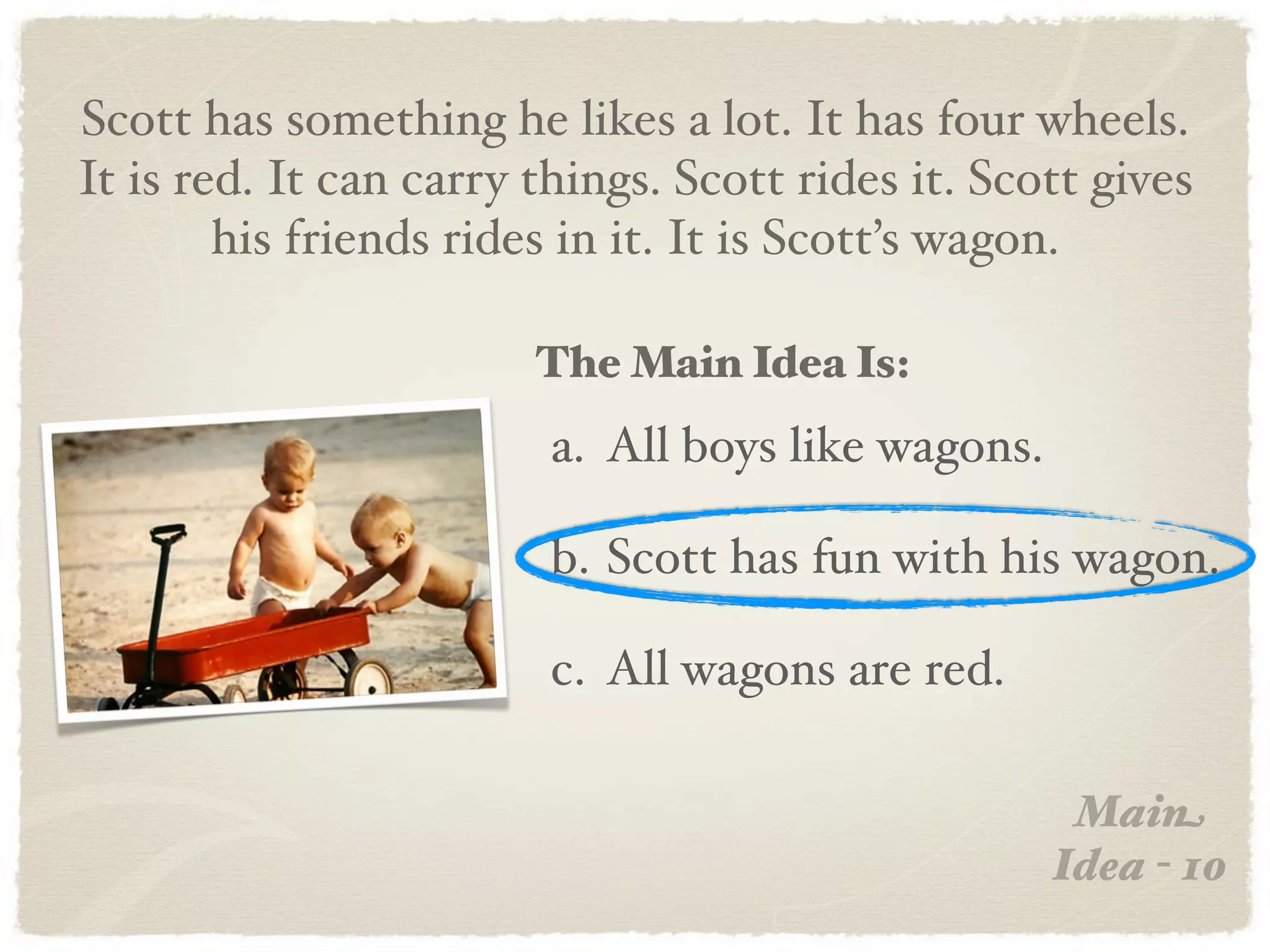 Scott has something he likes a lot. It has four wheels.
It is red. It can carry things. Scott rides it. Scott gives
        his friends rides in it. It is Scott’s wagon.

                        The Main Idea Is:
                         a. All boys like wagons.

                         b. Scott has fun with his wagon.

                         c. All wagons are red.

                                                     Main
                                                    Idea - 10
 