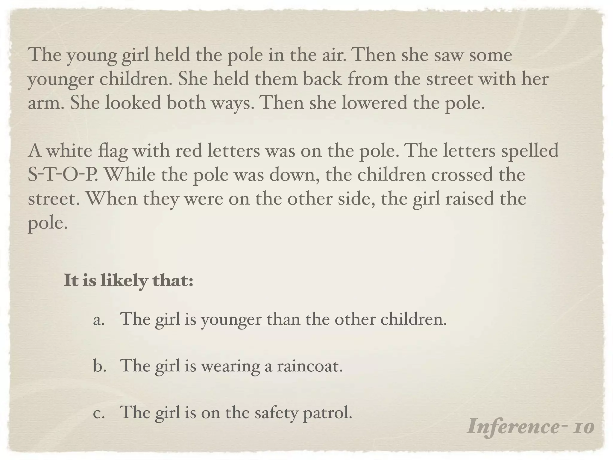 The young girl held the pole in the air. Then she saw some
younger children. She held them back from the street with her
arm. She looked both ways. Then she lowered the pole.

A white ﬂag with red letters was on the pole. The letters spelled
S-T-O-P. While the pole was down, the children crossed the
street. When they were on the other side, the girl raised the
pole.

    It is likely that:

        a. The girl is younger than the other children.

        b. The girl is wearing a raincoat.

        c. The girl is on the safety patrol.
                                                          Inference- 10
 