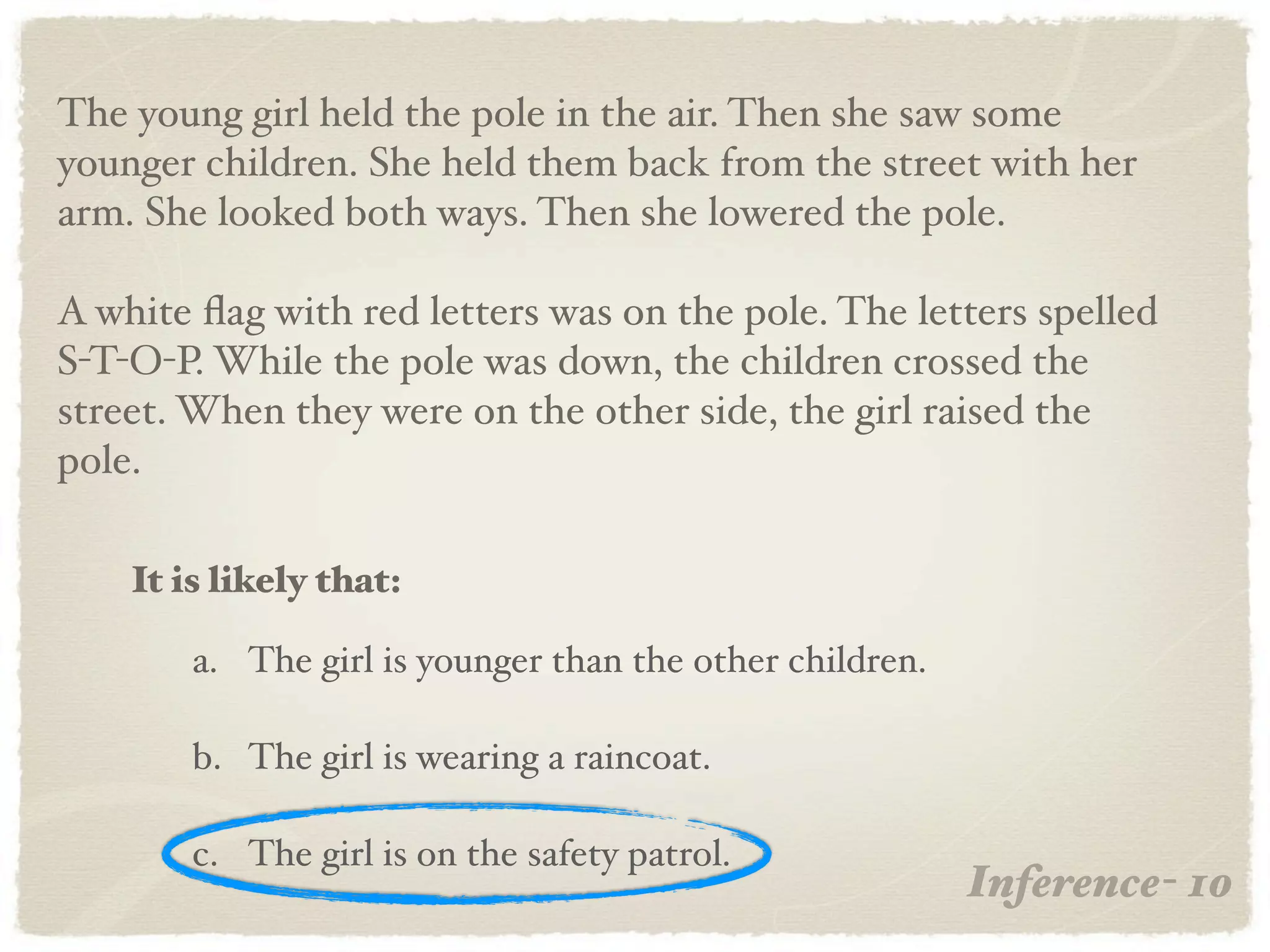 The young girl held the pole in the air. Then she saw some
younger children. She held them back from the street with her
arm. She looked both ways. Then she lowered the pole.

A white ﬂag with red letters was on the pole. The letters spelled
S-T-O-P. While the pole was down, the children crossed the
street. When they were on the other side, the girl raised the
pole.

    It is likely that:

        a. The girl is younger than the other children.

        b. The girl is wearing a raincoat.

        c. The girl is on the safety patrol.
                                                          Inference- 10
 