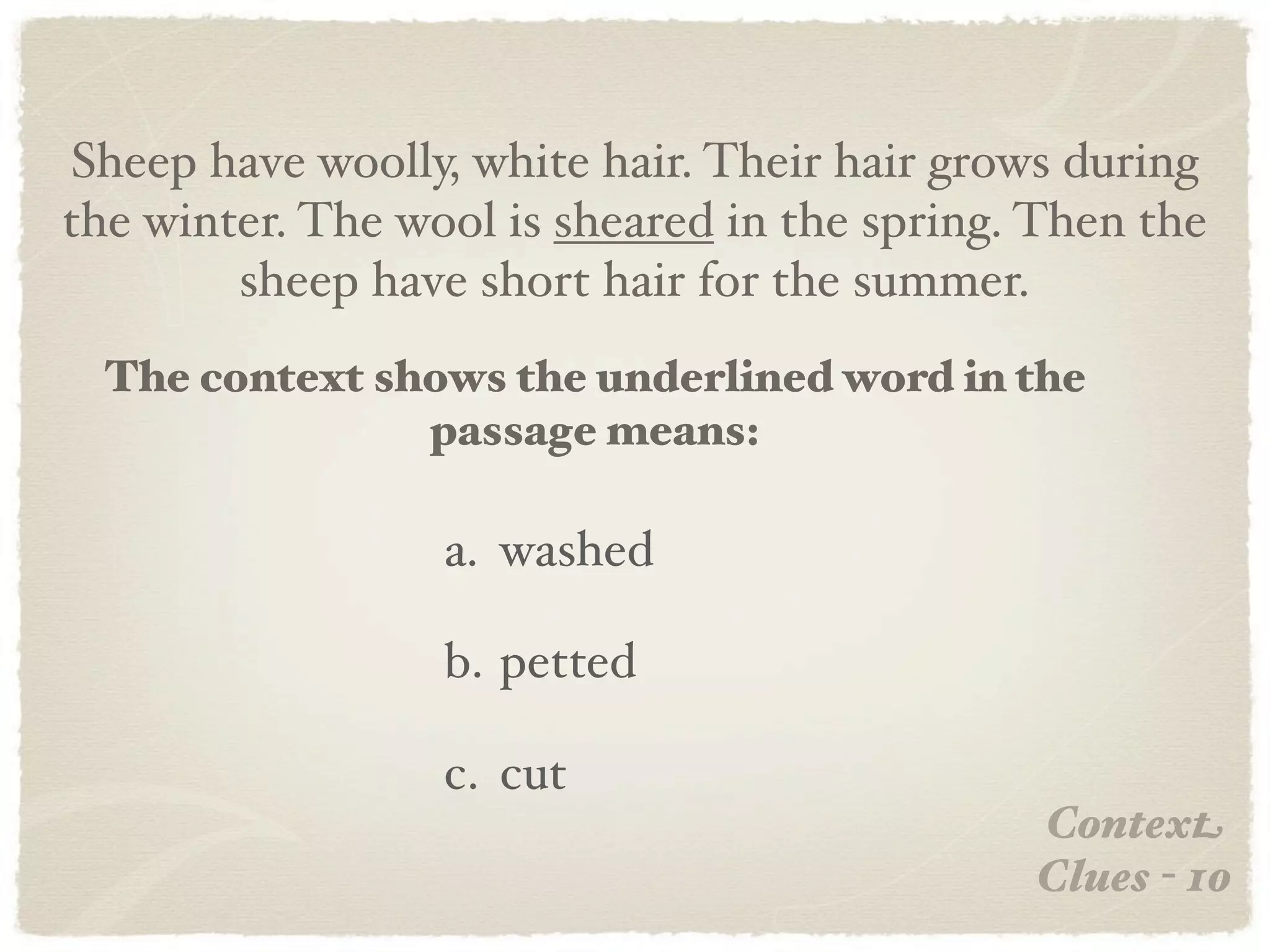 Sheep have woolly, white hair. Their hair grows during
the winter. The wool is sheared in the spring. Then the
        sheep have short hair for the summer.
  The context shows the underlined word in the
                passage means:

                  a. washed

                  b. petted

                  c. cut
                                              Context
                                              Clues - 10
 