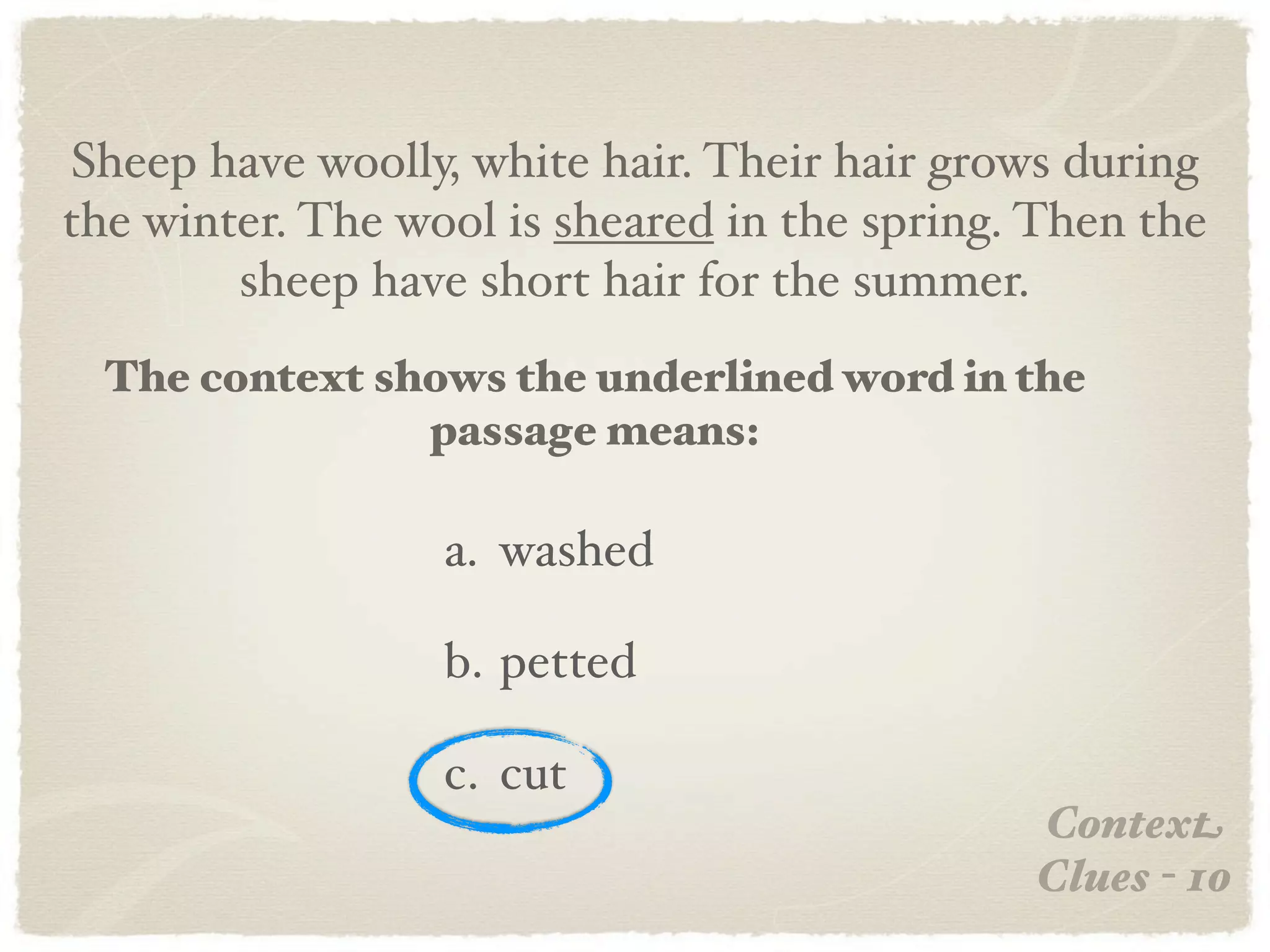 Sheep have woolly, white hair. Their hair grows during
the winter. The wool is sheared in the spring. Then the
        sheep have short hair for the summer.
  The context shows the underlined word in the
                passage means:

                  a. washed

                  b. petted

                  c. cut
                                              Context
                                              Clues - 10
 