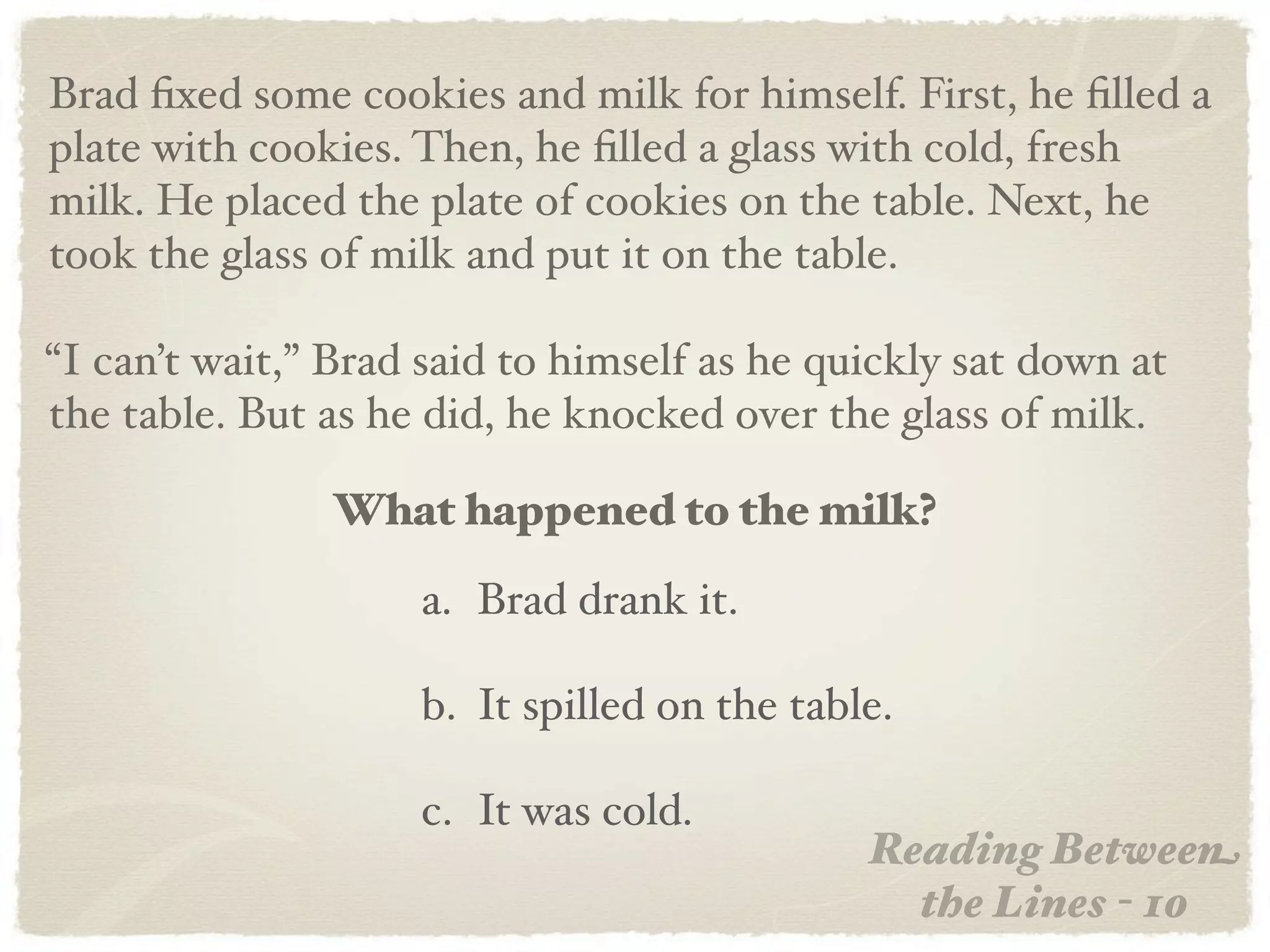 Brad ﬁxed some cookies and milk for himself. First, he ﬁlled a
plate with cookies. Then, he ﬁlled a glass with cold, fresh
milk. He placed the plate of cookies on the table. Next, he
took the glass of milk and put it on the table.

“I can’t wait,” Brad said to himself as he quickly sat down at
the table. But as he did, he knocked over the glass of milk.

               What happened to the milk?

                    a. Brad drank it.

                    b. It spilled on the table.

                    c. It was cold.
                                             Reading Between
                                               the Lines - 10
 