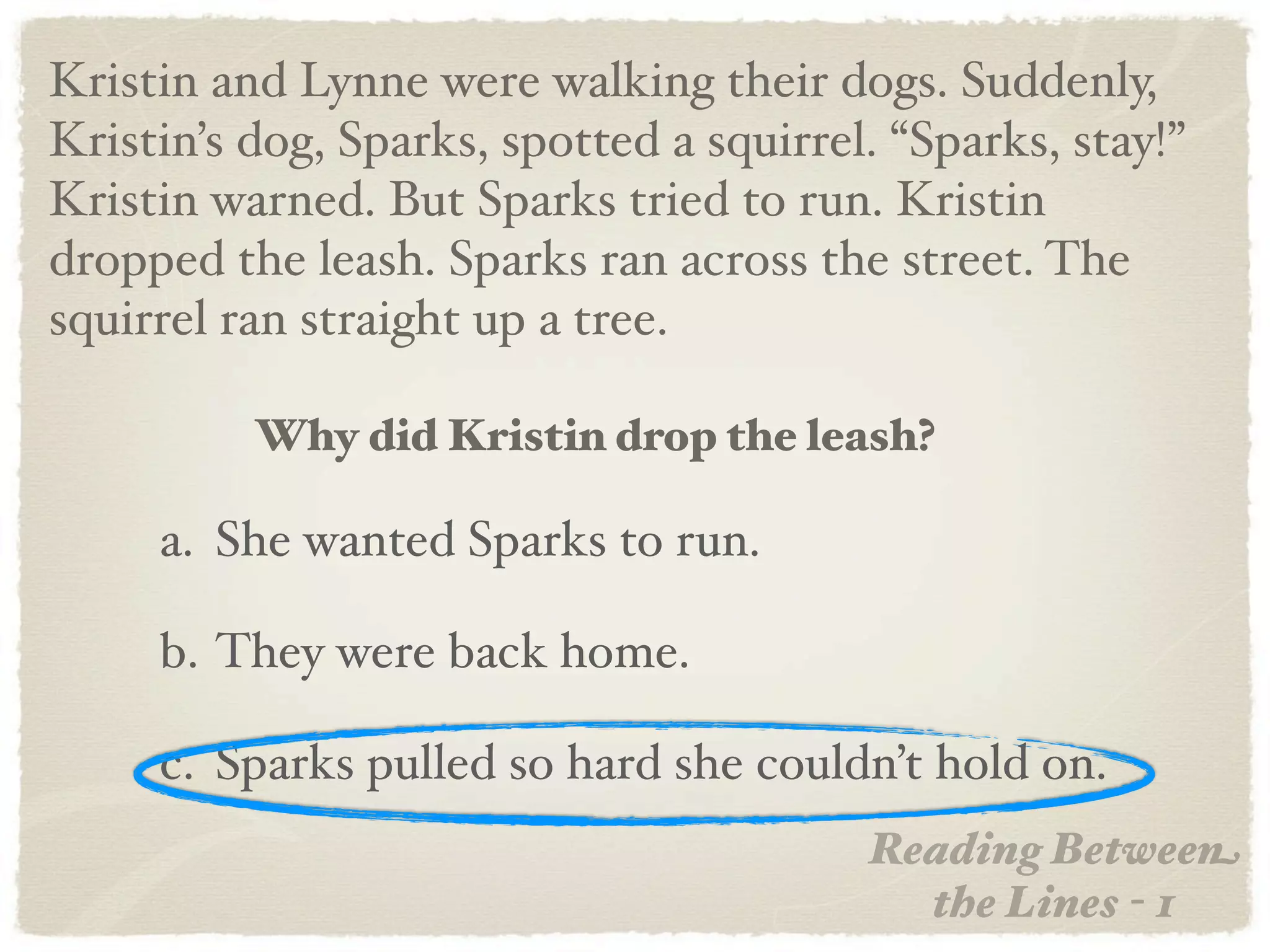 Kristin and Lynne were walking their dogs. Suddenly,
Kristin’s dog, Sparks, spotted a squirrel. “Sparks, stay!”
Kristin warned. But Sparks tried to run. Kristin
dropped the leash. Sparks ran across the street. The
squirrel ran straight up a tree.

          Why did Kristin drop the leash?

     a. She wanted Sparks to run.

     b. They were back home.

     c. Sparks pulled so hard she couldn’t hold on.
                                         Reading Between
                                           the Lines - 1
 