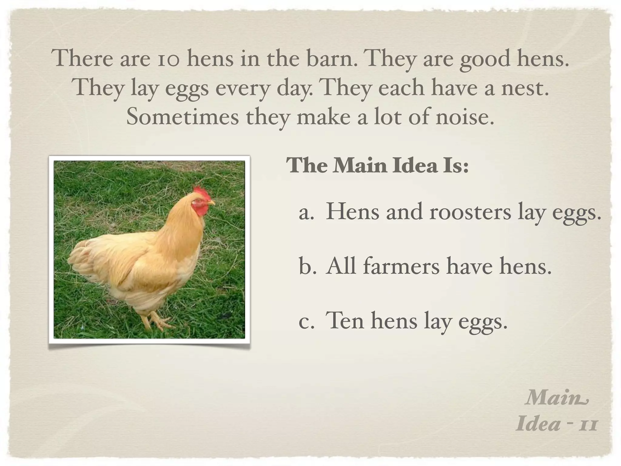There are 10 hens in the barn. They are good hens.
 They lay eggs every day. They each have a nest.
       Sometimes they make a lot of noise.
                      The Main Idea Is:

                       a. Hens and roosters lay eggs.

                       b. All farmers have hens.

                       c. Ten hens lay eggs.


                                                Main
                                               Idea - 11
 