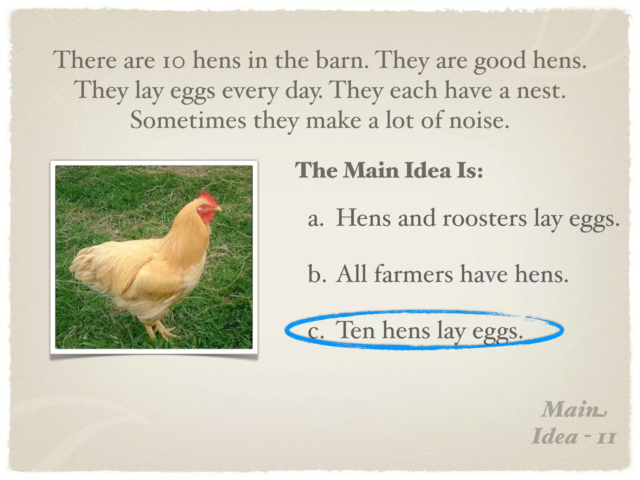 There are 10 hens in the barn. They are good hens.
 They lay eggs every day. They each have a nest.
       Sometimes they make a lot of noise.
                      The Main Idea Is:

                       a. Hens and roosters lay eggs.

                       b. All farmers have hens.

                       c. Ten hens lay eggs.


                                                Main
                                               Idea - 11
 