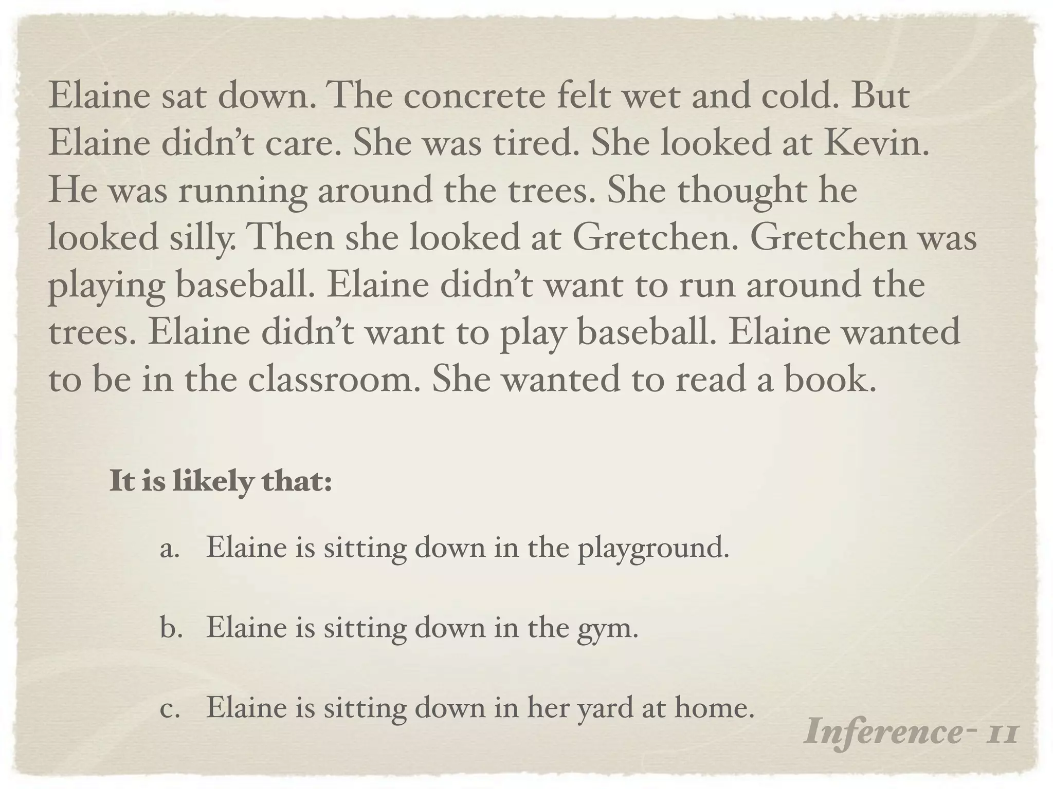 Elaine sat down. The concrete felt wet and cold. But
Elaine didn’t care. She was tired. She looked at Kevin.
He was running around the trees. She thought he
looked silly. Then she looked at Gretchen. Gretchen was
playing baseball. Elaine didn’t want to run around the
trees. Elaine didn’t want to play baseball. Elaine wanted
to be in the classroom. She wanted to read a book.

   It is likely that:

       a. Elaine is sitting down in the playground.

       b. Elaine is sitting down in the gym.

       c. Elaine is sitting down in her yard at home.
                                                        Inference- 11
 