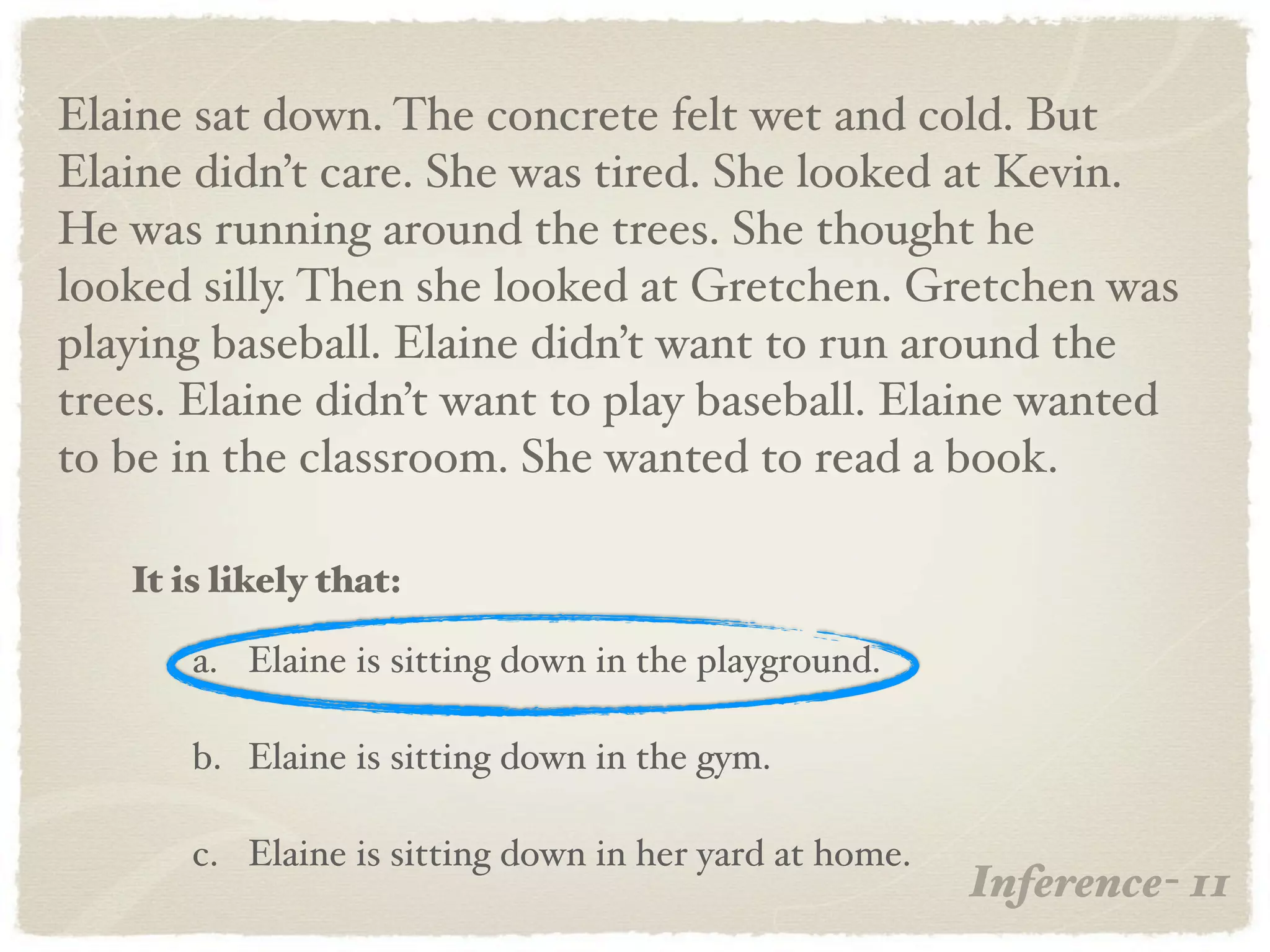 Elaine sat down. The concrete felt wet and cold. But
Elaine didn’t care. She was tired. She looked at Kevin.
He was running around the trees. She thought he
looked silly. Then she looked at Gretchen. Gretchen was
playing baseball. Elaine didn’t want to run around the
trees. Elaine didn’t want to play baseball. Elaine wanted
to be in the classroom. She wanted to read a book.

   It is likely that:

       a. Elaine is sitting down in the playground.

       b. Elaine is sitting down in the gym.

       c. Elaine is sitting down in her yard at home.
                                                        Inference- 11
 
