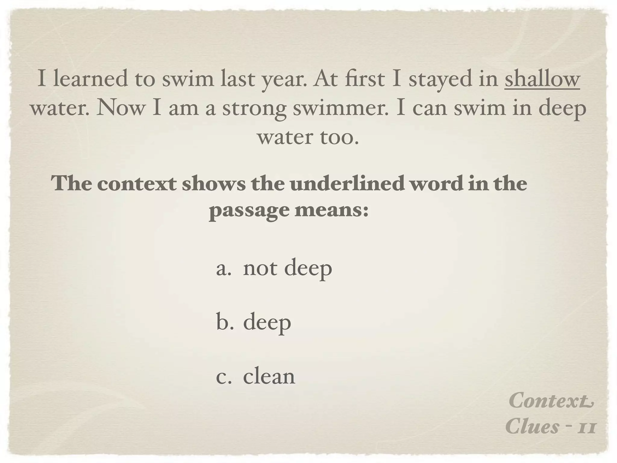 I learned to swim last year. At ﬁrst I stayed in shallow
water. Now I am a strong swimmer. I can swim in deep
                      water too.
  The context shows the underlined word in the
                passage means:

                  a. not deep

                  b. deep

                  c. clean
                                               Context
                                               Clues - 11
 