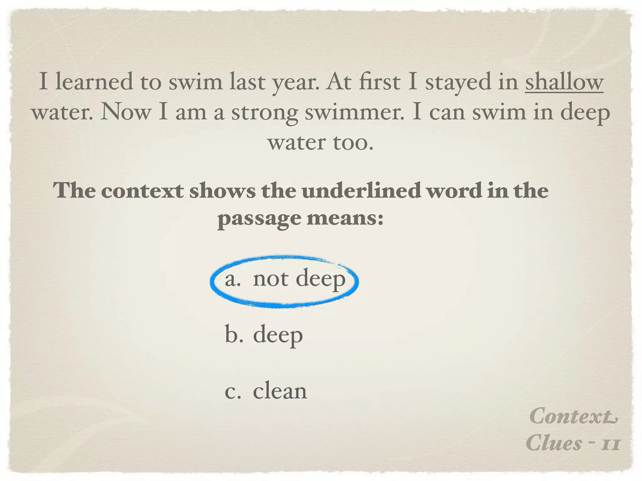 I learned to swim last year. At ﬁrst I stayed in shallow
water. Now I am a strong swimmer. I can swim in deep
                      water too.
  The context shows the underlined word in the
                passage means:

                  a. not deep

                  b. deep

                  c. clean
                                               Context
                                               Clues - 11
 