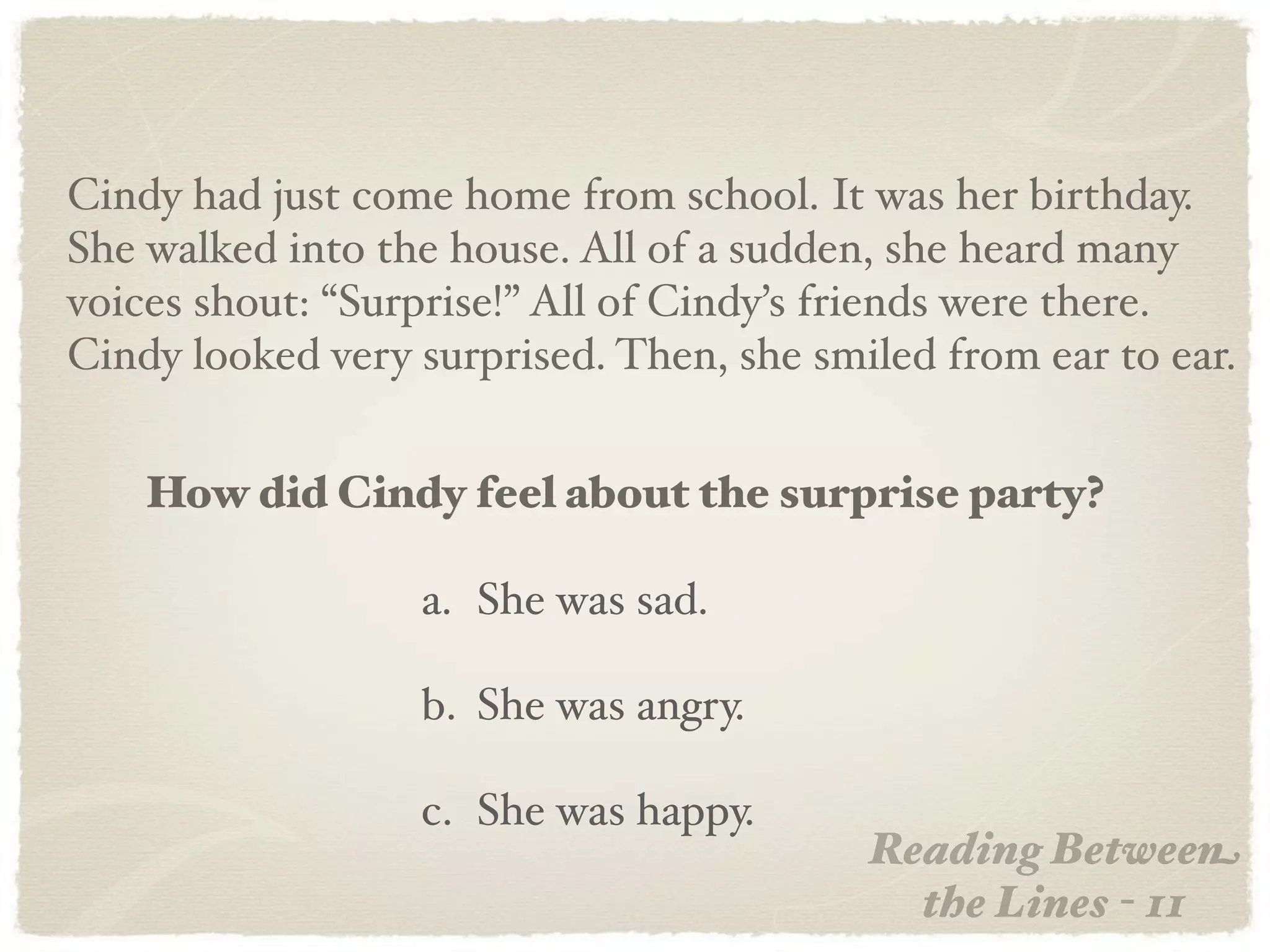 Cindy had just come home from school. It was her birthday.
She walked into the house. All of a sudden, she heard many
voices shout: “Surprise!” All of Cindy’s friends were there.
Cindy looked very surprised. Then, she smiled from ear to ear.


    How did Cindy feel about the surprise party?

                  a. She was sad.

                  b. She was angry.

                  c. She was happy.
                                          Reading Between
                                            the Lines - 11
 
