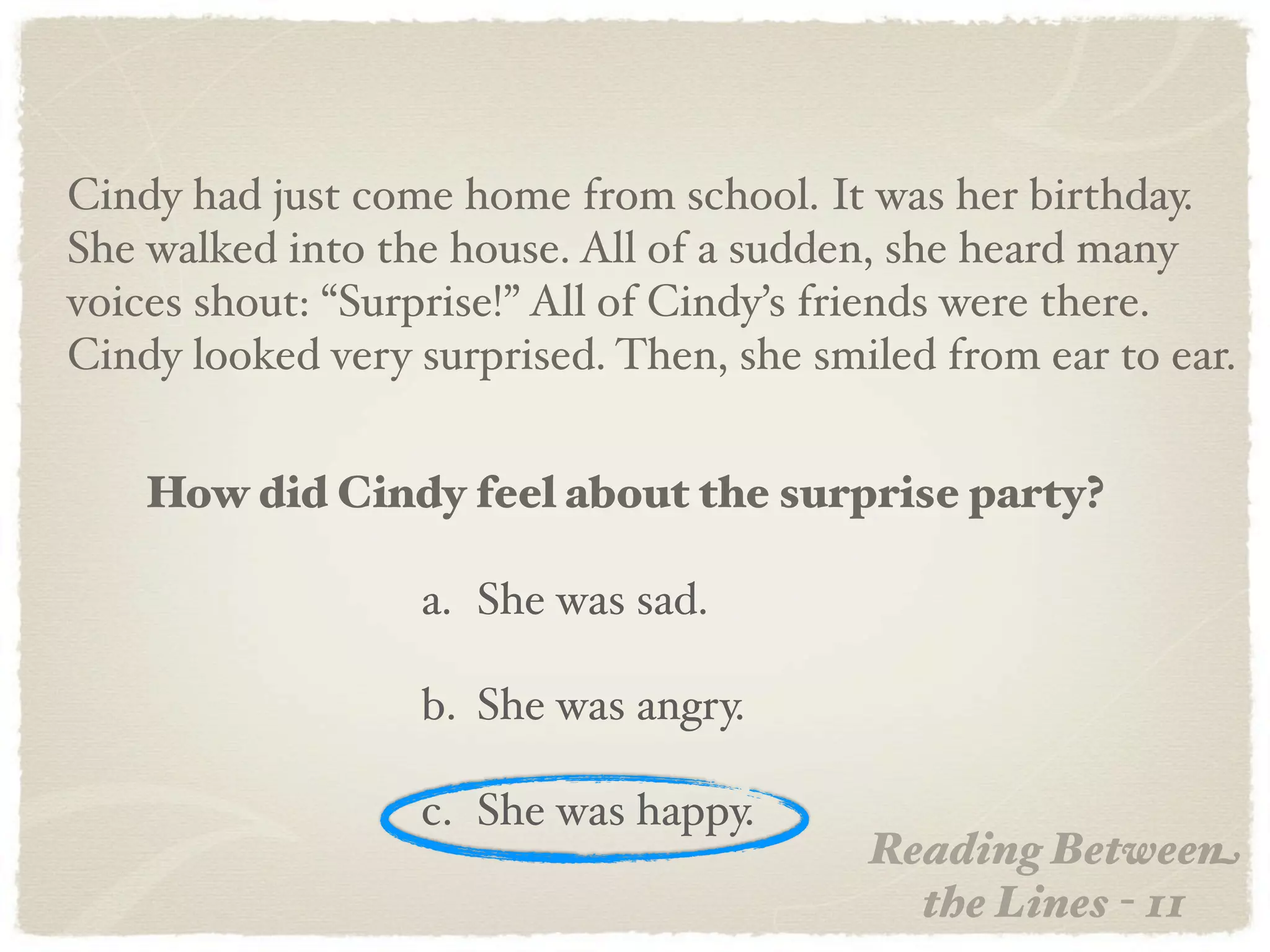 Cindy had just come home from school. It was her birthday.
She walked into the house. All of a sudden, she heard many
voices shout: “Surprise!” All of Cindy’s friends were there.
Cindy looked very surprised. Then, she smiled from ear to ear.


    How did Cindy feel about the surprise party?

                  a. She was sad.

                  b. She was angry.

                  c. She was happy.
                                          Reading Between
                                            the Lines - 11
 