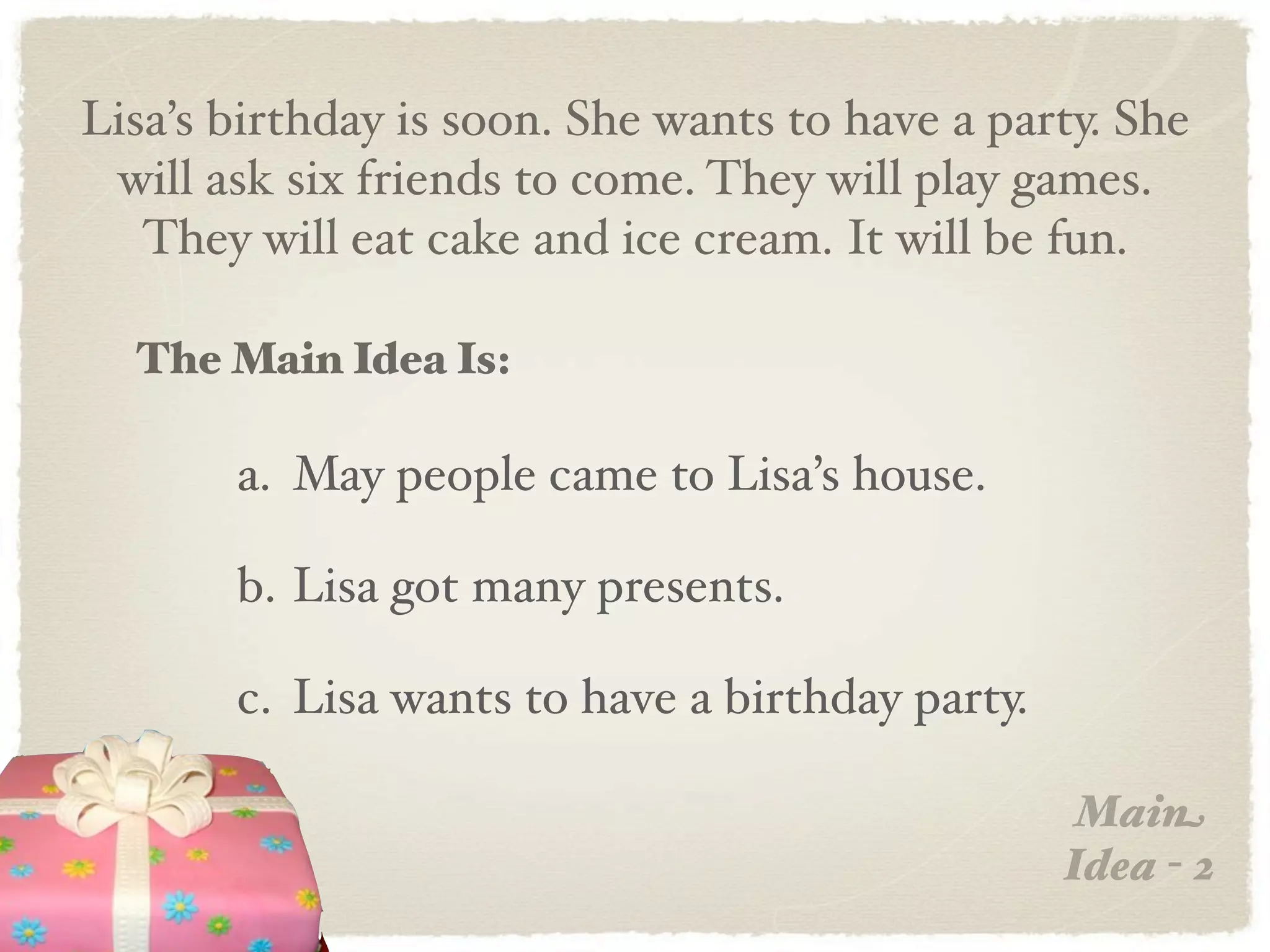 Lisa’s birthday is soon. She wants to have a party. She
 will ask six friends to come. They will play games.
   They will eat cake and ice cream. It will be fun.

  The Main Idea Is:

       a. May people came to Lisa’s house.

       b. Lisa got many presents.

       c. Lisa wants to have a birthday party.

                                                  Main
                                                 Idea - 2
 