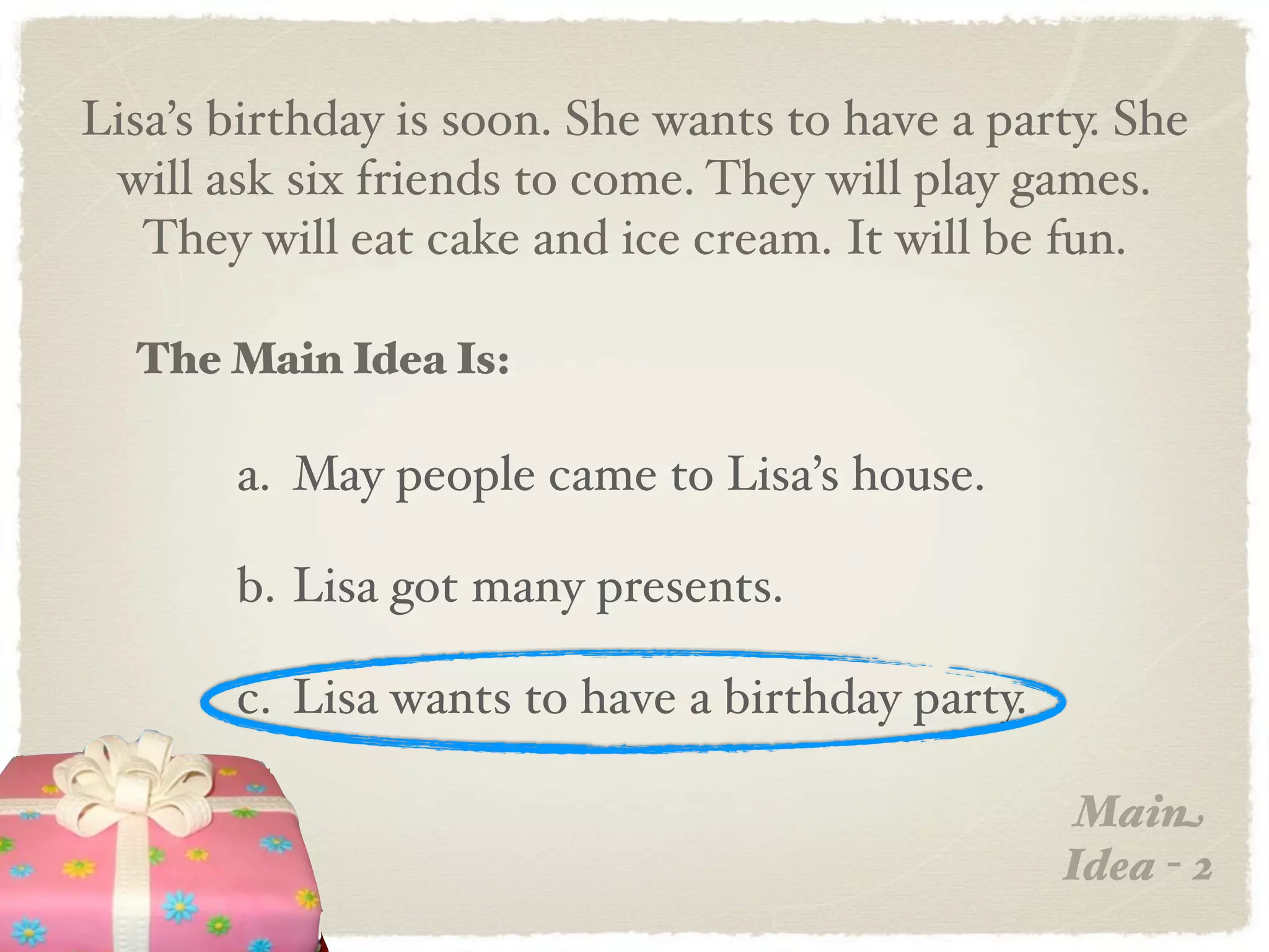 Lisa’s birthday is soon. She wants to have a party. She
 will ask six friends to come. They will play games.
   They will eat cake and ice cream. It will be fun.

  The Main Idea Is:

       a. May people came to Lisa’s house.

       b. Lisa got many presents.

       c. Lisa wants to have a birthday party.

                                                  Main
                                                 Idea - 2
 
