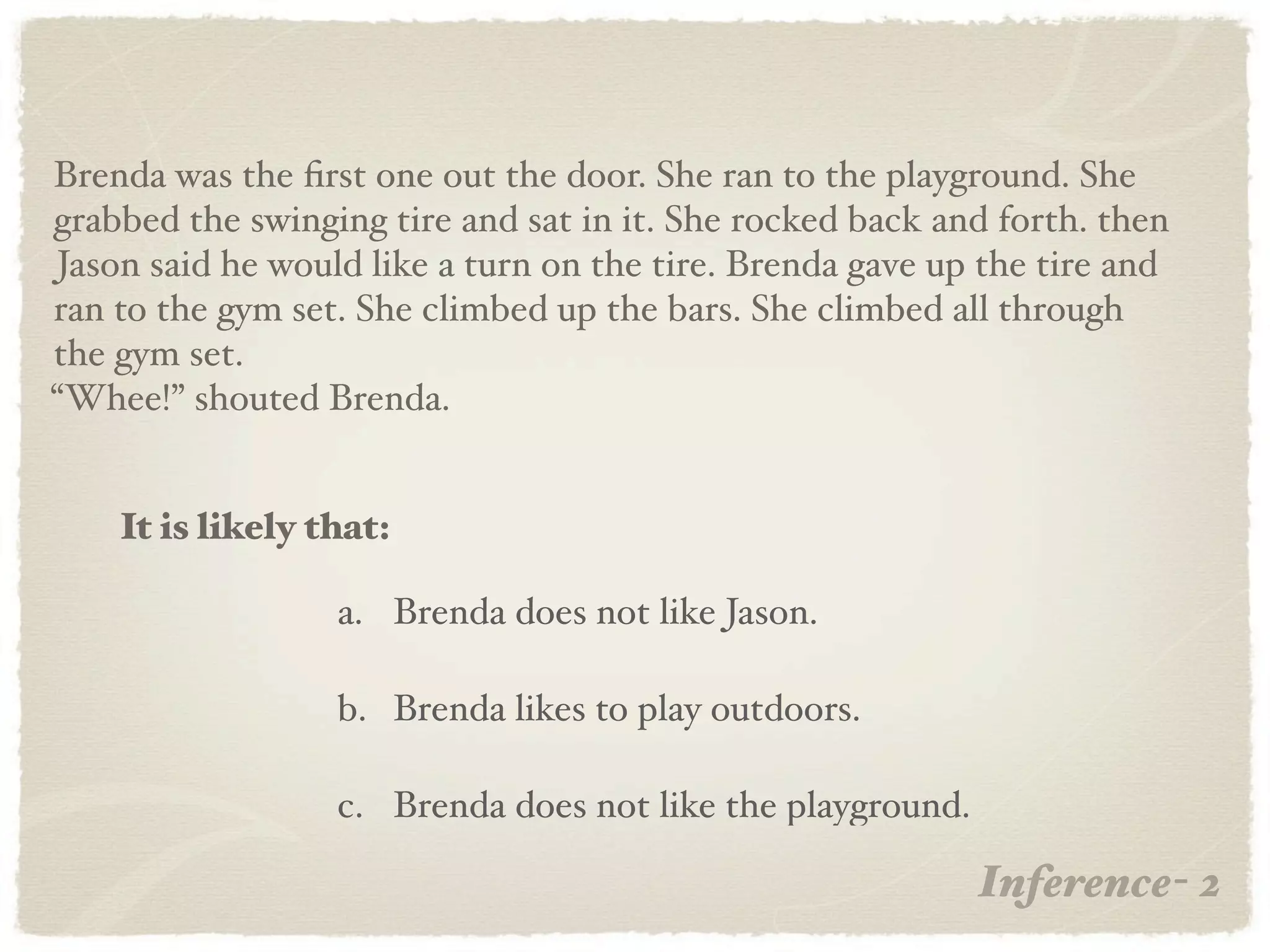 Brenda was the ﬁrst one out the door. She ran to the playground. She
grabbed the swinging tire and sat in it. She rocked back and forth. then
Jason said he would like a turn on the tire. Brenda gave up the tire and
ran to the gym set. She climbed up the bars. She climbed all through
the gym set.
“Whee!” shouted Brenda.


    It is likely that:

                  a. Brenda does not like Jason.

                  b. Brenda likes to play outdoors.

                  c. Brenda does not like the playground.

                                                            Inference- 2
 