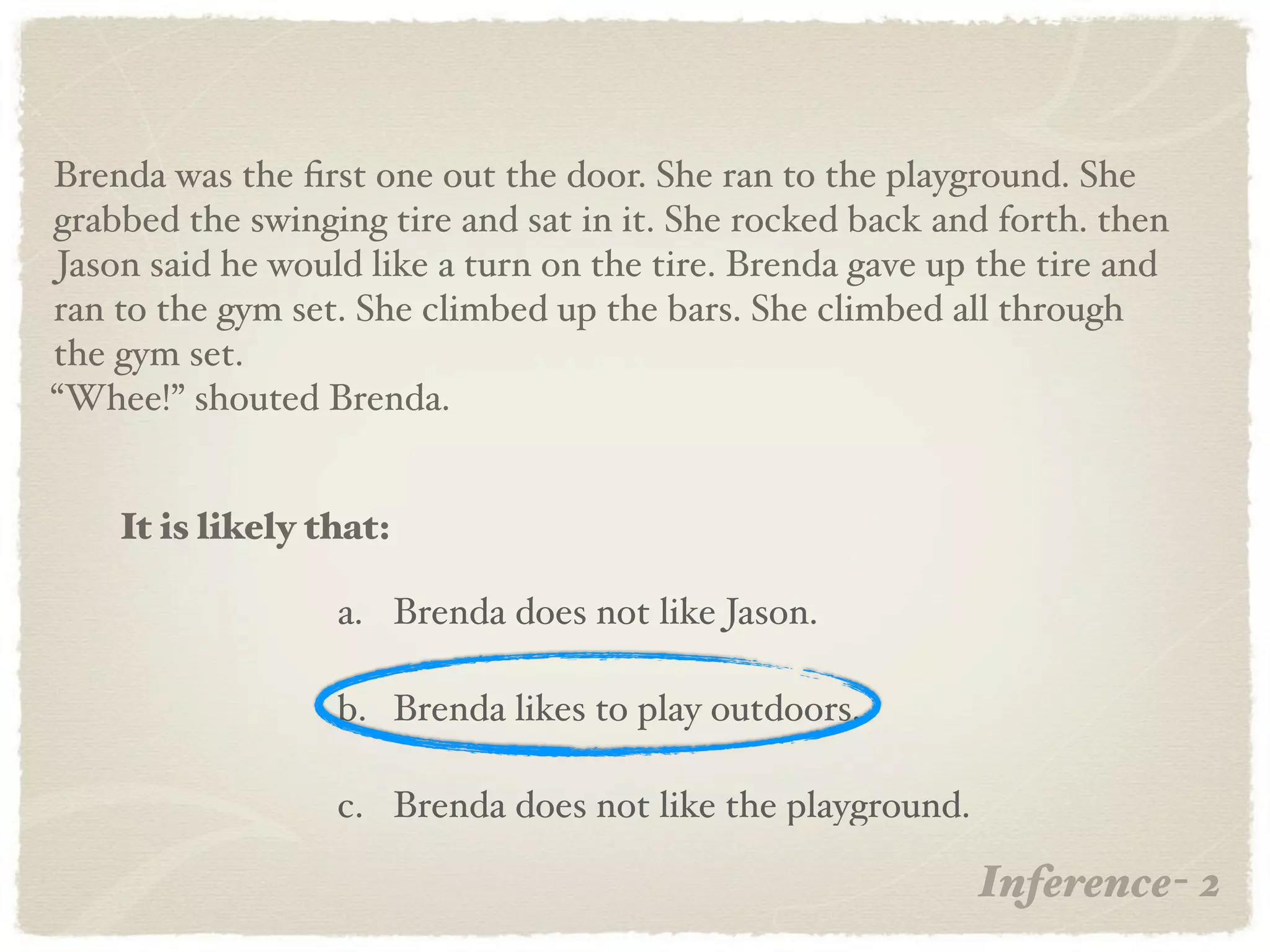 Brenda was the ﬁrst one out the door. She ran to the playground. She
grabbed the swinging tire and sat in it. She rocked back and forth. then
Jason said he would like a turn on the tire. Brenda gave up the tire and
ran to the gym set. She climbed up the bars. She climbed all through
the gym set.
“Whee!” shouted Brenda.


    It is likely that:

                  a. Brenda does not like Jason.

                  b. Brenda likes to play outdoors.

                  c. Brenda does not like the playground.

                                                            Inference- 2
 