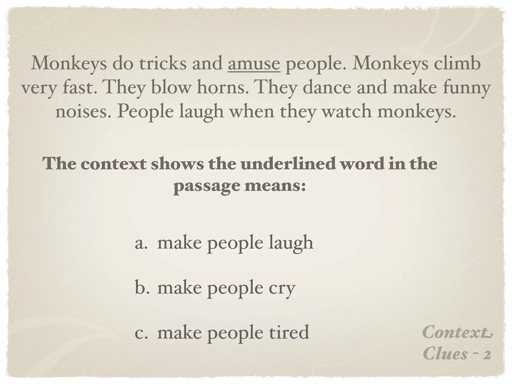 Monkeys do tricks and amuse people. Monkeys climb
very fast. They blow horns. They dance and make funny
    noises. People laugh when they watch monkeys.

  The context shows the underlined word in the
                passage means:


            a. make people laugh

            b. make people cry

            c. make people tired             Context
                                             Clues - 2
 