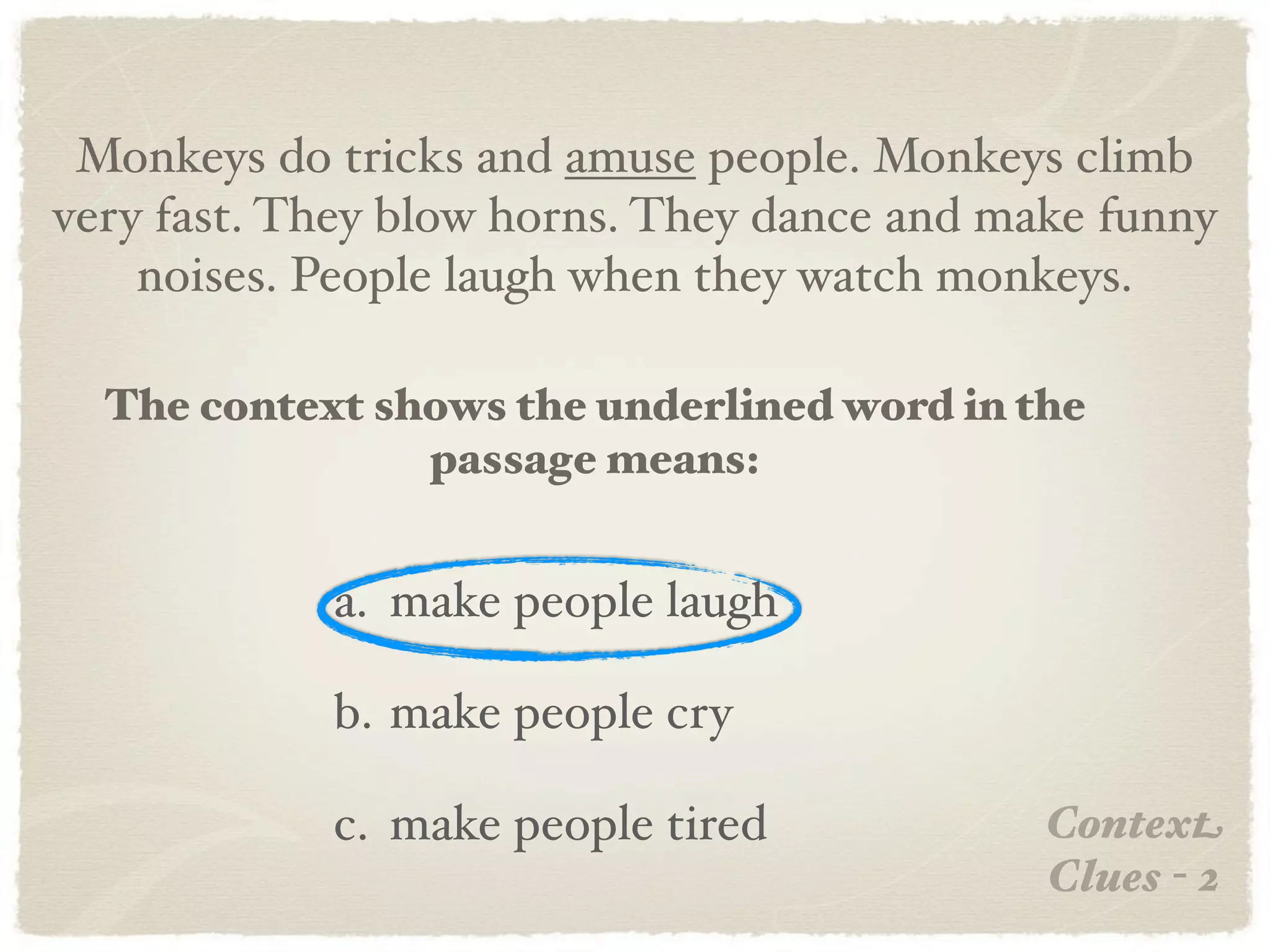 Monkeys do tricks and amuse people. Monkeys climb
very fast. They blow horns. They dance and make funny
    noises. People laugh when they watch monkeys.

  The context shows the underlined word in the
                passage means:


            a. make people laugh

            b. make people cry

            c. make people tired             Context
                                             Clues - 2
 