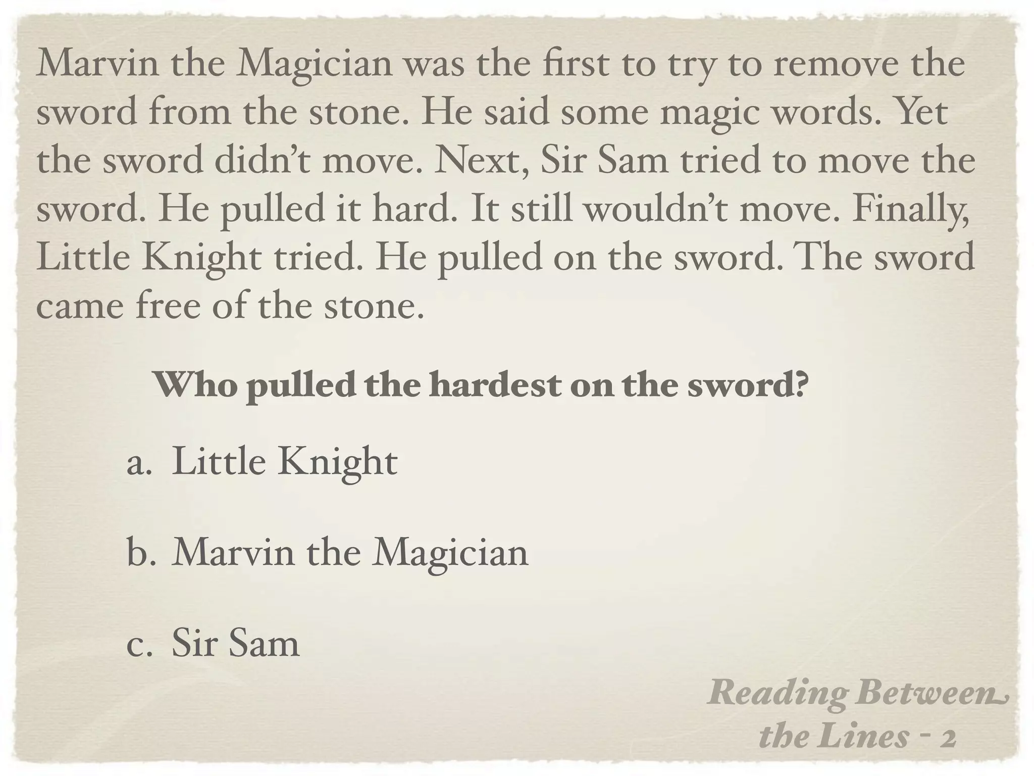 Marvin the Magician was the ﬁrst to try to remove the
sword from the stone. He said some magic words. Yet
the sword didn’t move. Next, Sir Sam tried to move the
sword. He pulled it hard. It still wouldn’t move. Finally,
Little Knight tried. He pulled on the sword. The sword
came free of the stone.
       Who pulled the hardest on the sword?

     a. Little Knight

     b. Marvin the Magician

     c. Sir Sam
                                         Reading Between
                                           the Lines - 2
 