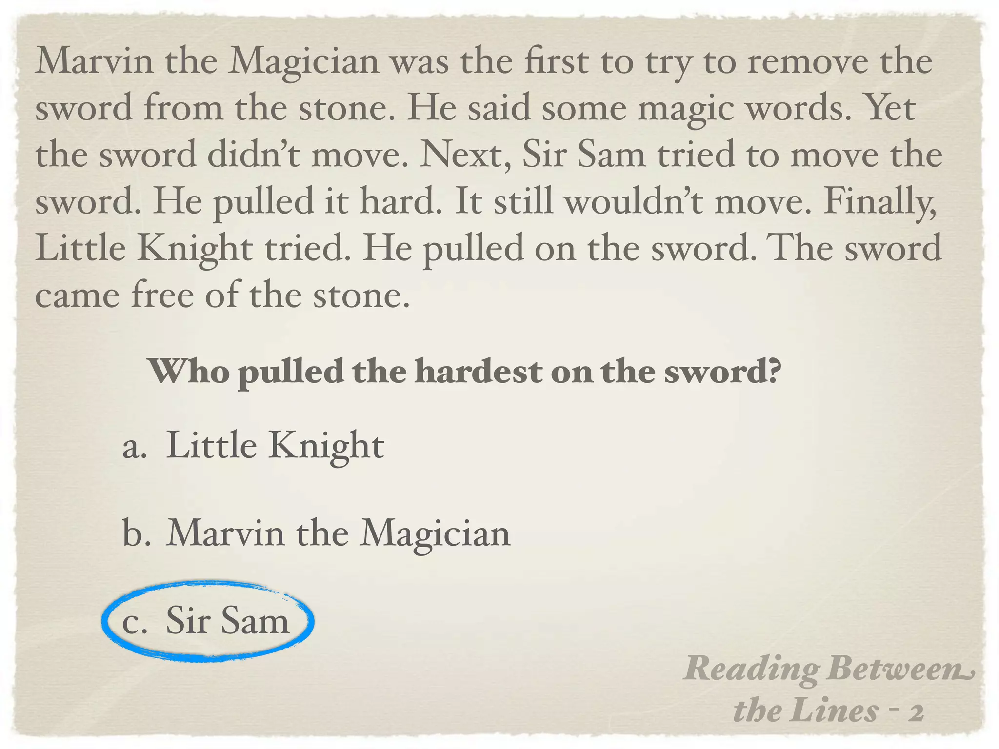 Marvin the Magician was the ﬁrst to try to remove the
sword from the stone. He said some magic words. Yet
the sword didn’t move. Next, Sir Sam tried to move the
sword. He pulled it hard. It still wouldn’t move. Finally,
Little Knight tried. He pulled on the sword. The sword
came free of the stone.
       Who pulled the hardest on the sword?

     a. Little Knight

     b. Marvin the Magician

     c. Sir Sam
                                         Reading Between
                                           the Lines - 2
 
