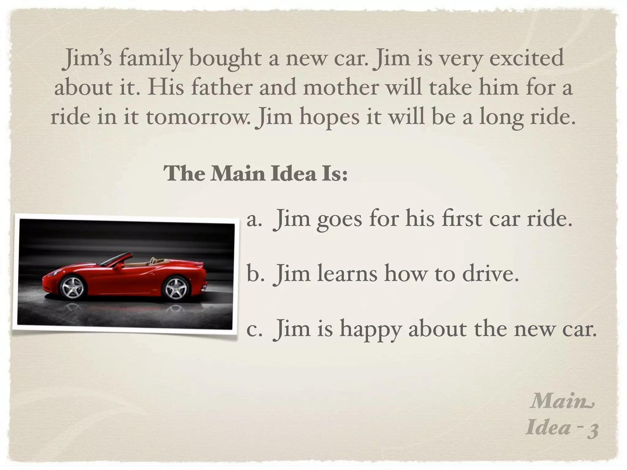 Jim’s family bought a new car. Jim is very excited
about it. His father and mother will take him for a
ride in it tomorrow. Jim hopes it will be a long ride.

           The Main Idea Is:

                    a. Jim goes for his ﬁrst car ride.

                    b. Jim learns how to drive.

                    c. Jim is happy about the new car.

                                                   Main
                                                  Idea - 3
 