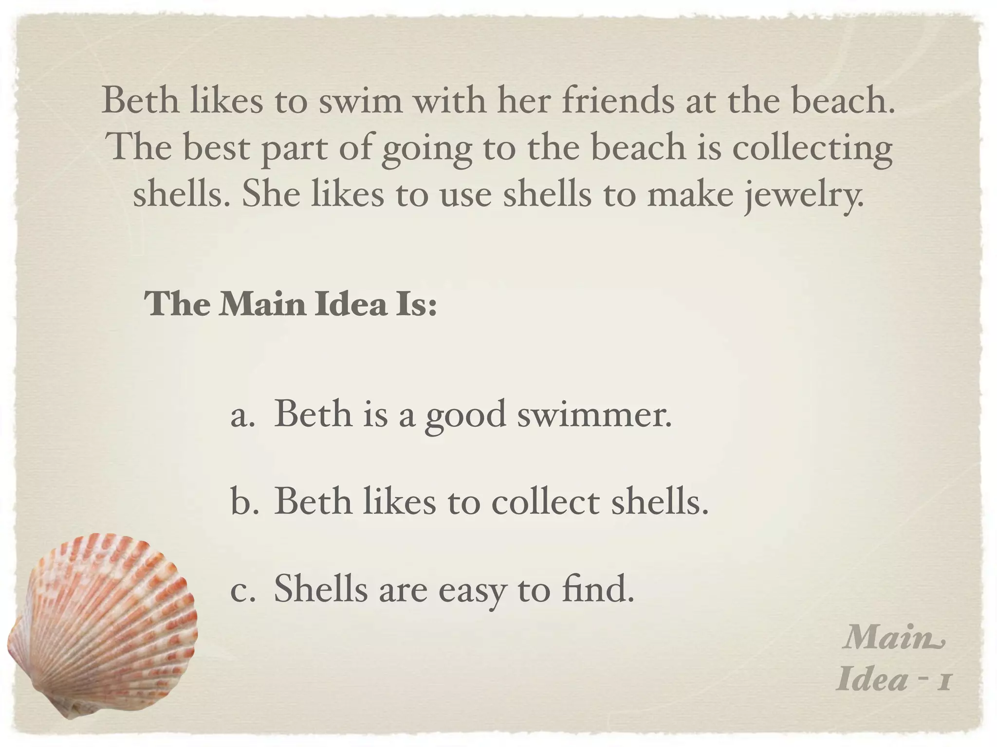 Beth likes to swim with her friends at the beach.
The best part of going to the beach is collecting
 shells. She likes to use shells to make jewelry.

  The Main Idea Is:


       a. Beth is a good swimmer.

       b. Beth likes to collect shells.

       c. Shells are easy to ﬁnd.
                                             Main
                                             Idea - 1
 