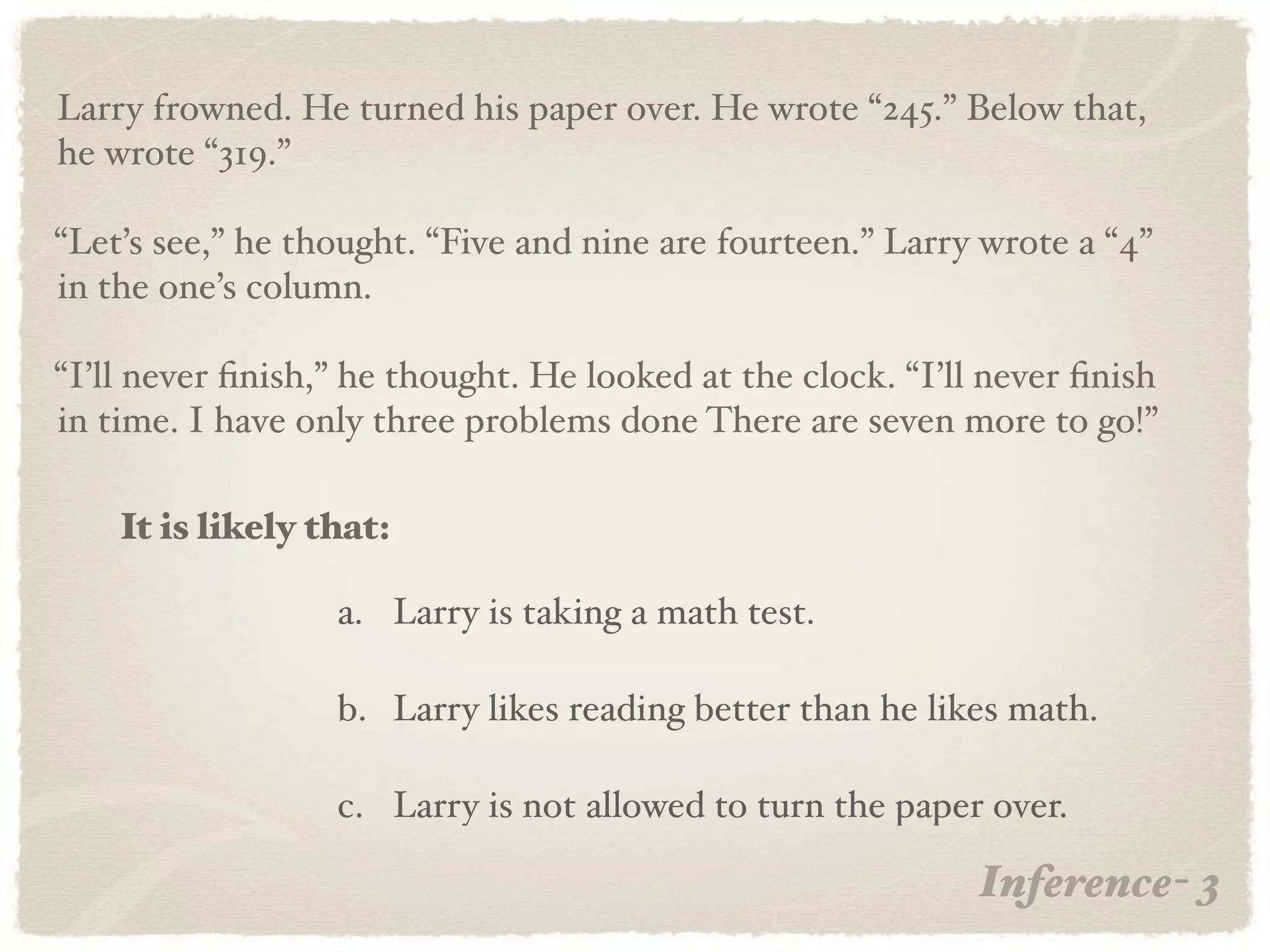 Larry frowned. He turned his paper over. He wrote “245.” Below that,
he wrote “319.”

“Let’s see,” he thought. “Five and nine are fourteen.” Larry wrote a “4”
in the one’s column.

“I’ll never ﬁnish,” he thought. He looked at the clock. “I’ll never ﬁnish
in time. I have only three problems done There are seven more to go!”

    It is likely that:

                  a. Larry is taking a math test.

                  b. Larry likes reading better than he likes math.

                  c. Larry is not allowed to turn the paper over.

                                                             Inference- 3
 