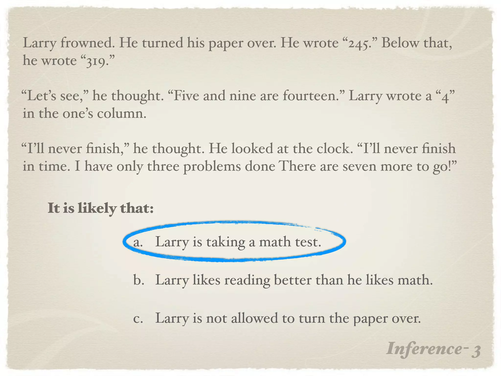 Larry frowned. He turned his paper over. He wrote “245.” Below that,
he wrote “319.”

“Let’s see,” he thought. “Five and nine are fourteen.” Larry wrote a “4”
in the one’s column.

“I’ll never ﬁnish,” he thought. He looked at the clock. “I’ll never ﬁnish
in time. I have only three problems done There are seven more to go!”

    It is likely that:

                  a. Larry is taking a math test.

                  b. Larry likes reading better than he likes math.

                  c. Larry is not allowed to turn the paper over.

                                                             Inference- 3
 