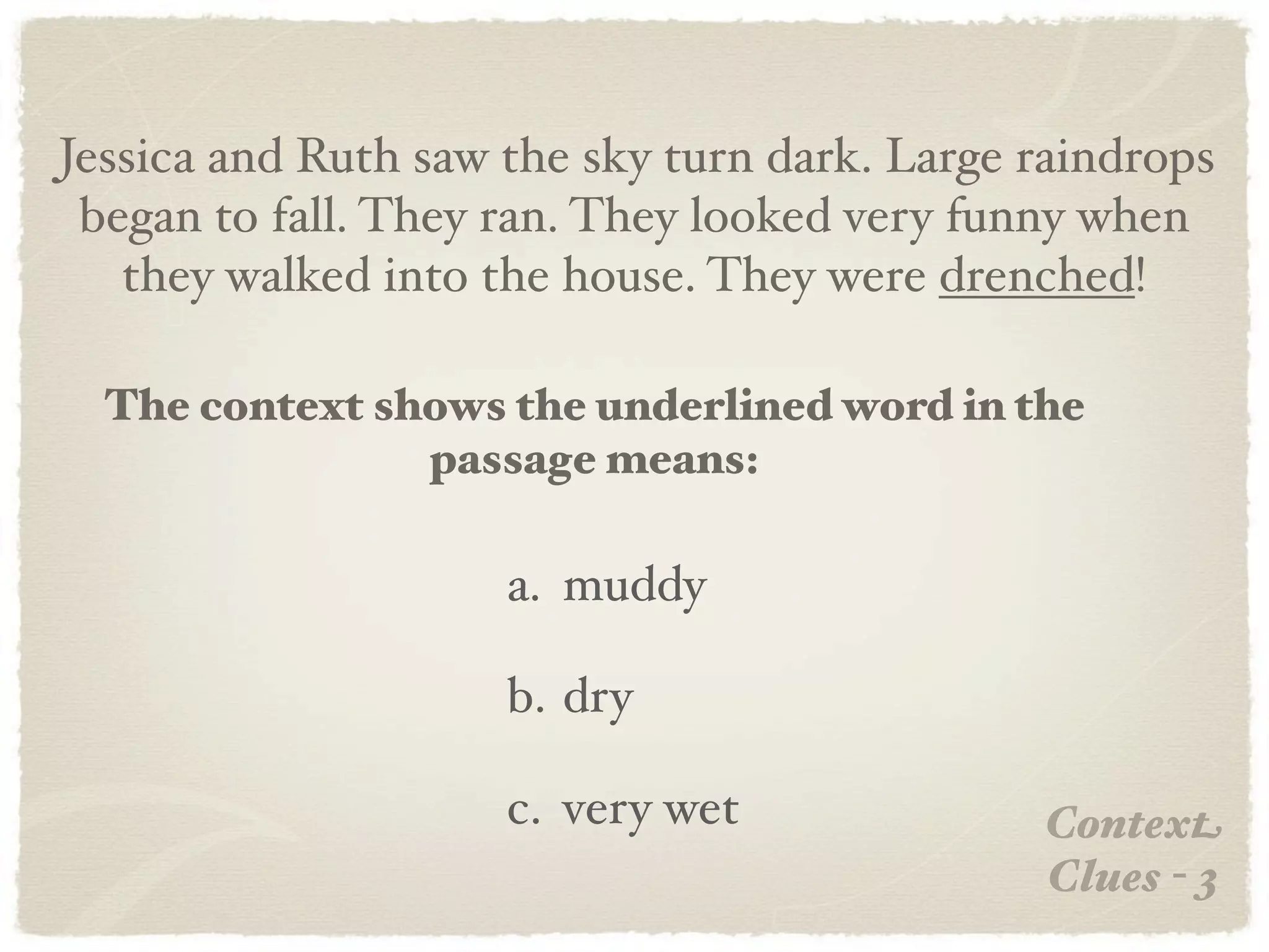 Jessica and Ruth saw the sky turn dark. Large raindrops
 began to fall. They ran. They looked very funny when
   they walked into the house. They were drenched!

  The context shows the underlined word in the
                passage means:

                     a. muddy

                     b. dry

                     c. very wet              Context
                                              Clues - 3
 
