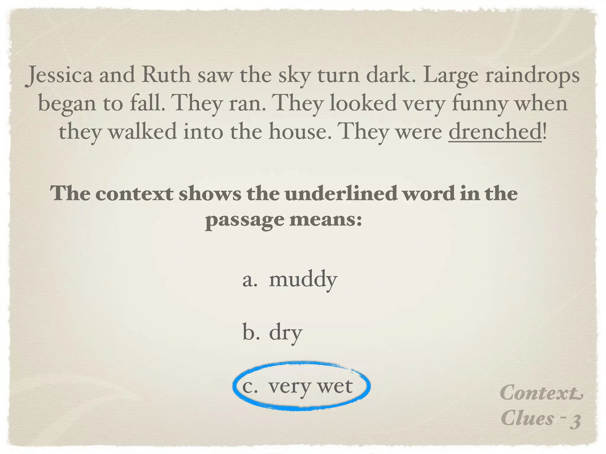 Jessica and Ruth saw the sky turn dark. Large raindrops
 began to fall. They ran. They looked very funny when
   they walked into the house. They were drenched!

  The context shows the underlined word in the
                passage means:

                     a. muddy

                     b. dry

                     c. very wet              Context
                                              Clues - 3
 