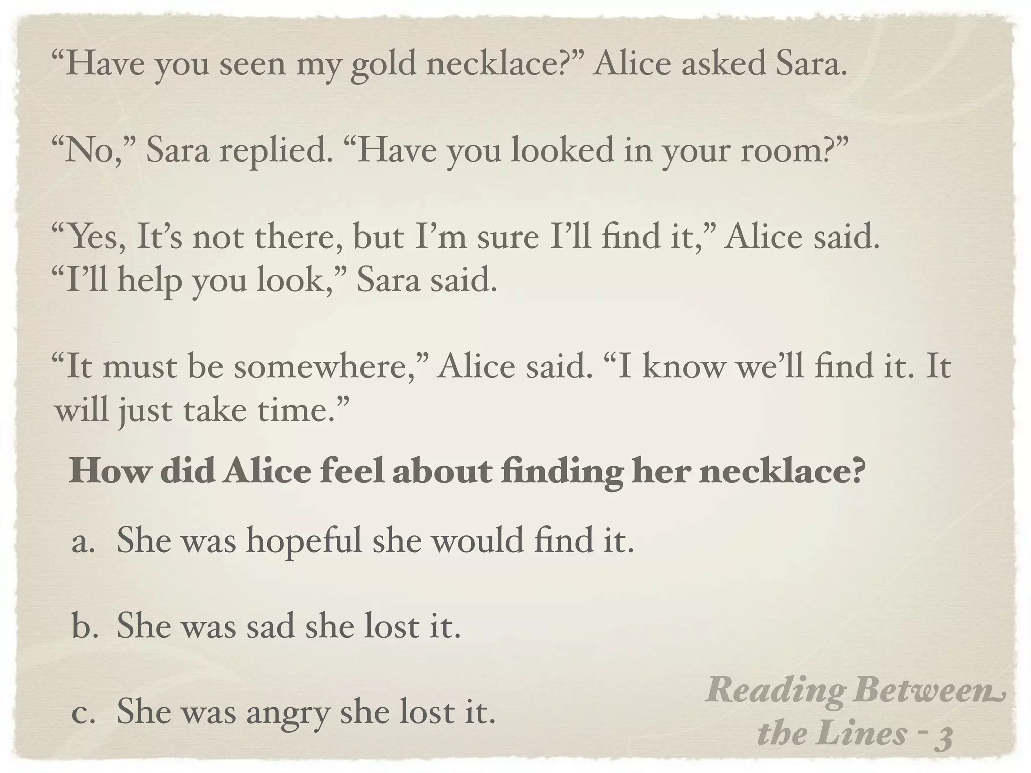 “Have you seen my gold necklace?” Alice asked Sara.

“No,” Sara replied. “Have you looked in your room?”

“Yes, It’s not there, but I’m sure I’ll ﬁnd it,” Alice said.
“I’ll help you look,” Sara said.

“It must be somewhere,” Alice said. “I know we’ll ﬁnd it. It
will just take time.”
 How did Alice feel about ﬁnding her necklace?
 a. She was hopeful she would ﬁnd it.

 b. She was sad she lost it.
                                               Reading Between
 c. She was angry she lost it.
                                                 the Lines - 3
 