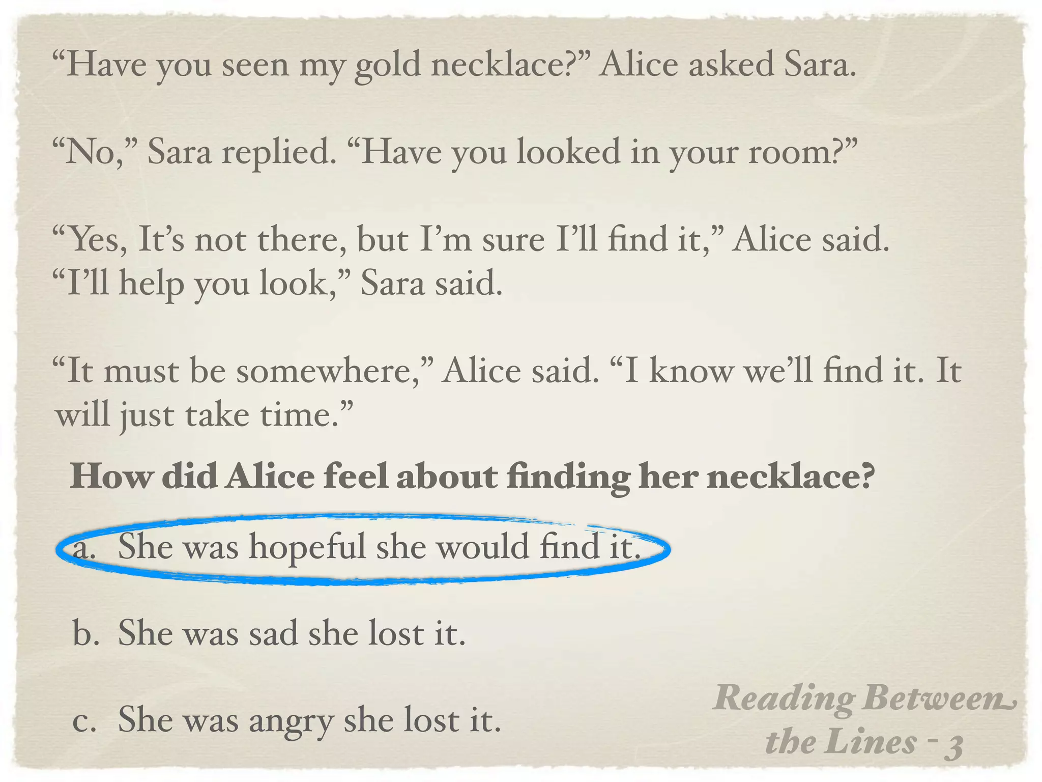 “Have you seen my gold necklace?” Alice asked Sara.

“No,” Sara replied. “Have you looked in your room?”

“Yes, It’s not there, but I’m sure I’ll ﬁnd it,” Alice said.
“I’ll help you look,” Sara said.

“It must be somewhere,” Alice said. “I know we’ll ﬁnd it. It
will just take time.”
 How did Alice feel about ﬁnding her necklace?
 a. She was hopeful she would ﬁnd it.

 b. She was sad she lost it.
                                               Reading Between
 c. She was angry she lost it.
                                                 the Lines - 3
 