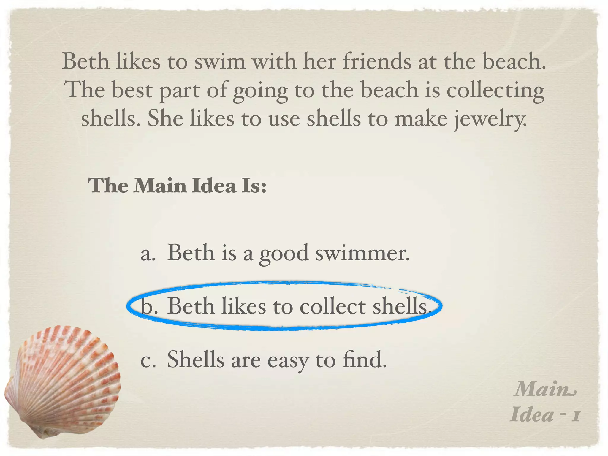 Beth likes to swim with her friends at the beach.
The best part of going to the beach is collecting
 shells. She likes to use shells to make jewelry.

  The Main Idea Is:


       a. Beth is a good swimmer.

       b. Beth likes to collect shells.

       c. Shells are easy to ﬁnd.
                                             Main
                                             Idea - 1
 