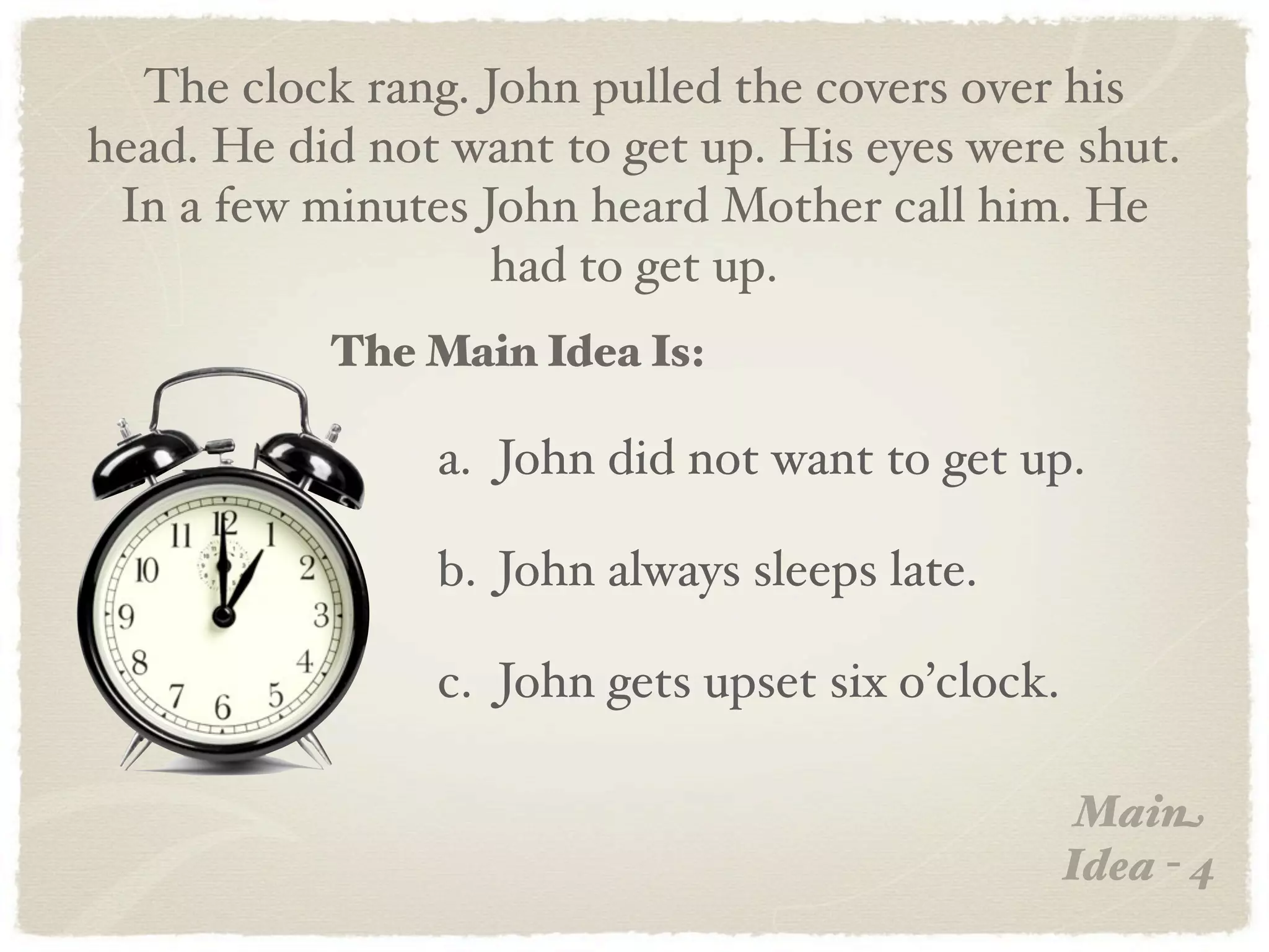 The clock rang. John pulled the covers over his
head. He did not want to get up. His eyes were shut.
 In a few minutes John heard Mother call him. He
                   had to get up.
           The Main Idea Is:

                a. John did not want to get up.

                b. John always sleeps late.

                c. John gets upset six o’clock.

                                                   Main
                                                  Idea - 4
 